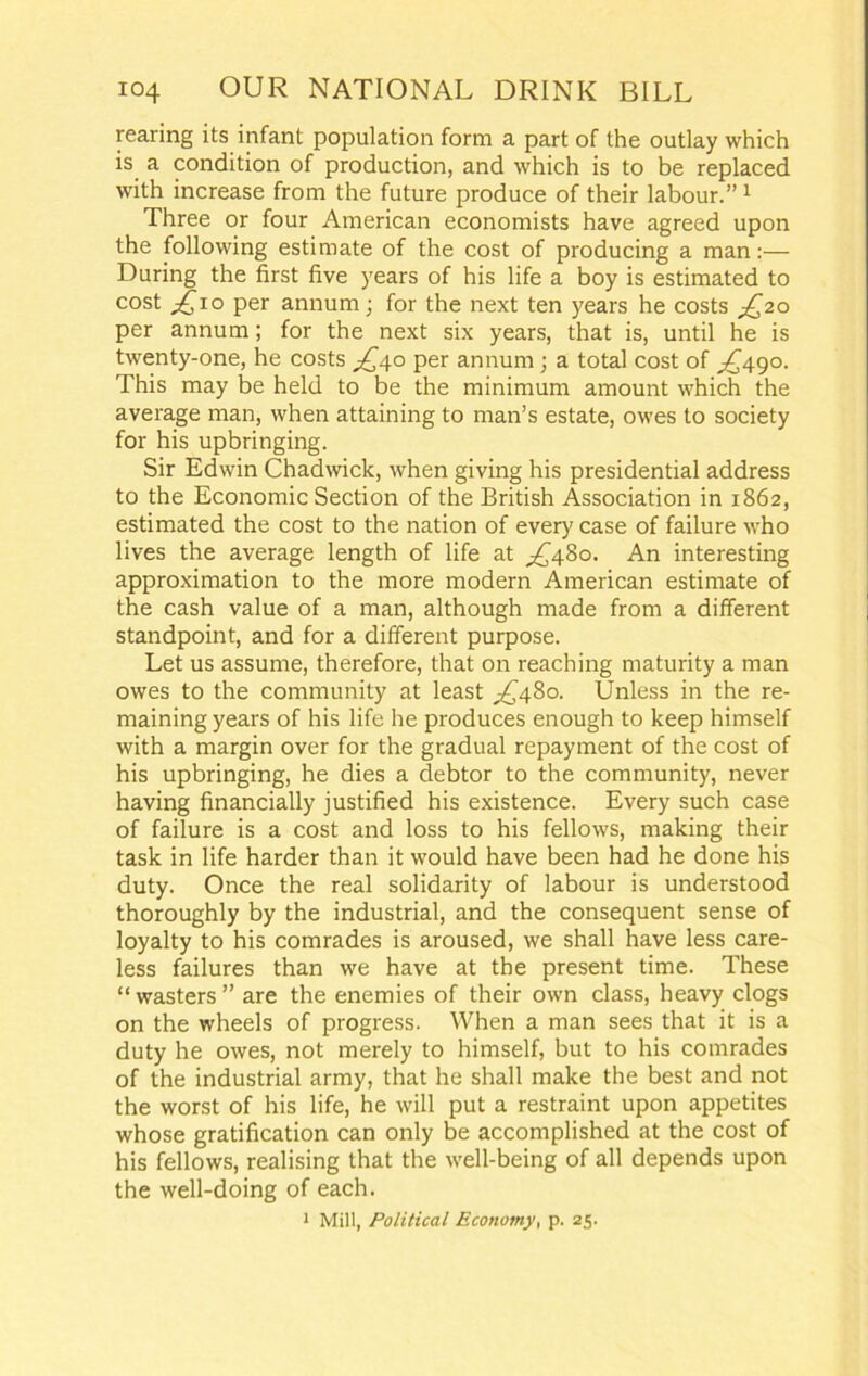 rearing its infant population form a part of the outlay which is a condition of production, and which is to be replaced with increase from the future produce of their labour.” 1 Three or four American economists have agreed upon the following estimate of the cost of producing a man:— During the first five years of his life a boy is estimated to cost £10 per annum ; for the next ten years he costs ^20 per annum; for the next six years, that is, until he is twenty-one, he costs ^40 per annum ; a total cost of ^490. This may be held to be the minimum amount which the average man, when attaining to man’s estate, owes to society for his upbringing. Sir Edwin Chadwick, when giving his presidential address to the Economic Section of the British Association in 1862, estimated the cost to the nation of every case of failure who lives the average length of life at ^480. An interesting approximation to the more modern American estimate of the cash value of a man, although made from a different standpoint, and for a different purpose. Let us assume, therefore, that on reaching maturity a man owes to the community at least ^480. Unless in the re- maining years of his life he produces enough to keep himself with a margin over for the gradual repayment of the cost of his upbringing, he dies a debtor to the community, never having financially justified his existence. Every such case of failure is a cost and loss to his fellows, making their task in life harder than it would have been had he done his duty. Once the real solidarity of labour is understood thoroughly by the industrial, and the consequent sense of loyalty to his comrades is aroused, we shall have less care- less failures than we have at the present time. These “ wasters ” are the enemies of their own class, heavy clogs on the wheels of progress. When a man sees that it is a duty he owes, not merely to himself, but to his comrades of the industrial army, that he shall make the best and not the worst of his life, he will put a restraint upon appetites whose gratification can only be accomplished at the cost of his fellows, realising that the well-being of all depends upon the well-doing of each.