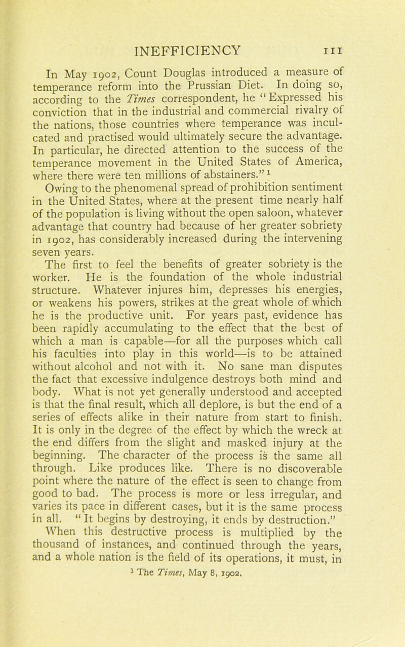 In May 1902, Count Douglas introduced a measure of temperance reform into the Prussian Diet. In doing so, according to the Times correspondent, he “Expressed his conviction that in the industrial and commercial rivalry of the nations, those countries where temperance was incul- cated and practised would ultimately secure the advantage. In particular, he directed attention to the success of the temperance movement in the United States of America, where there were ten millions of abstainers.”1 Owing to the phenomenal spread of prohibition sentiment in the United States, where at the present time nearly half of the population is living without the open saloon, whatever advantage that country had because of her greater sobriety in 1902, has considerably increased during the intervening seven years. The first to feel the benefits of greater sobriety is the wrorker. He is the foundation of the whole industrial structure. Whatever injures him, depresses his energies, or weakens his powers, strikes at the great whole of which he is the productive unit. For years past, evidence has been rapidly accumulating to the effect that the best of which a man is capable—for all the purposes which call his faculties into play in this world—is to be attained without alcohol and not with it. No sane man disputes the fact that excessive indulgence destroys both mind and body. What is not yet generally understood and accepted is that the final result, which all deplore, is but the end of a series of effects alike in their nature from start to finish. It is only in the degree of the effect by which the wreck at the end differs from the slight and masked injury at the beginning. The character of the process is the same all through. Like produces like. There is no discoverable point where the nature of the effect is seen to change from good to bad. The process is more or less irregular, and varies its pace in different cases, but it is the same process in all. “ It begins by destroying, it ends by destruction.” When this destructive process is multiplied by the thousand of instances, and continued through the years, and a whole nation is the field of its operations, it must, in