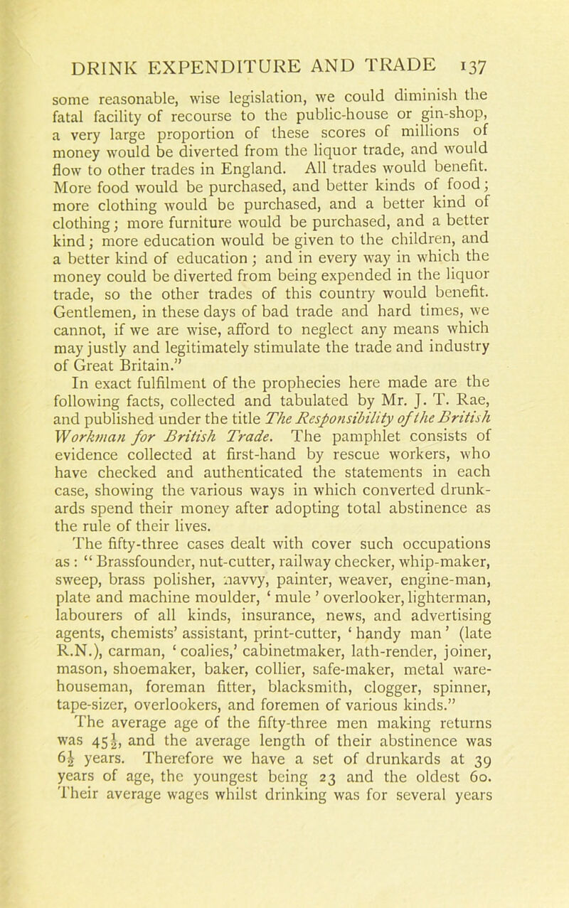 some reasonable, wise legislation, we could diminish the fatal facility of recourse to the public-house or gin-shop, a very large proportion of these scores of millions of money would be diverted from the liquor trade, and would flow to other trades in England. All trades would benefit. More food would be purchased, and better kinds of food; more clothing would be purchased, and a better kind of clothing; more furniture would be purchased, and a better kind; more education would be given to the children, and a better kind of education; and in every way in which the money could be diverted from being expended in the liquor trade, so the other trades of this country would benefit. Gentlemen, in these days of bad trade and hard times, we cannot, if we are wise, afford to neglect any means which may justly and legitimately stimulate the trade and industry of Great Britain.” In exact fulfilment of the prophecies here made are the following facts, collected and tabulated by Mr. J. T. Rae, and published under the title The Responsibility of the British Workman for British Trade. The pamphlet consists of evidence collected at first-hand by rescue workers, who have checked and authenticated the statements in each case, showing the various ways in which converted drunk- ards spend their money after adopting total abstinence as the rule of their lives. The fifty-three cases dealt with cover such occupations as : “ Brassfounder, nut-cutter, railway checker, whip-maker, sweep, brass polisher, navvy, painter, weaver, engine-man, plate and machine moulder, ‘ mule ’ overlooker, lighterman, labourers of all kinds, insurance, news, and advertising agents, chemists’ assistant, print-cutter, ‘ handy man ’ (late R.N.), carman, ‘ coalies,’ cabinetmaker, lath-render, joiner, mason, shoemaker, baker, collier, safe-maker, metal ware- houseman, foreman fitter, blacksmith, dogger, spinner, tape-sizer, overlookers, and foremen of various kinds.” The average age of the fifty-three men making returns was 451, and the average length of their abstinence was 6J years. Therefore we have a set of drunkards at 39 years of age, the youngest being 23 and the oldest 60. Their average wages whilst drinking was for several years