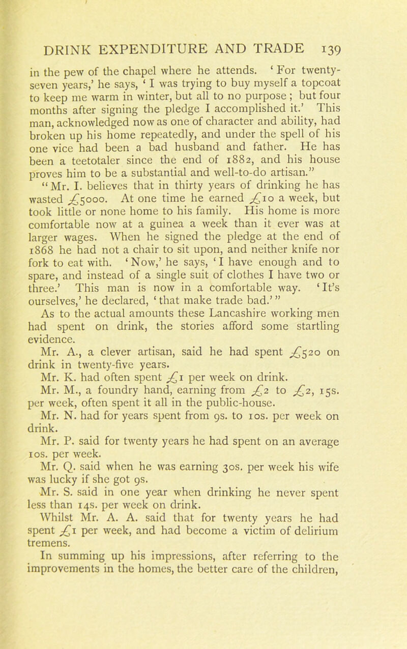 in the pew of the chapel where he attends. ‘ For twenty- seven years,’ he says, ‘ I was trying to buy myself a topcoat to keep me warm in winter, but all to no purpose ; but four months after signing the pledge I accomplished it.’ This man, acknowledged now as one of character and ability, had broken up his home repeatedly, and under the spell of his one vice had been a bad husband and father. He has been a teetotaler since the end of 1882, and his house proves him to be a substantial and well-to-do artisan.” “Mr. I. believes that in thirty years of drinking he has wasted ^5000. At one time he earned /10 a week, but took little or none home to his family. His home is more comfortable now at a guinea a week than it ever was at larger wages. When he signed the pledge at the end of 1868 he had not a chair to sit upon, and neither knife nor fork to eat with. ‘Now,’ he says, ‘I have enough and to spare, and instead of a single suit of clothes I have two or three.’ This man is now in a comfortable way. ‘ It’s ourselves,’ he declared, ‘ that make trade bad.’ ” As to the actual amounts these Lancashire working men had spent on drink, the stories afford some startling evidence. Mr. A., a clever artisan, said he had spent ^520 on drink in twenty-five years. Mr. K. had often spent £1 per week on drink. Mr. M., a foundry hand, earning from £2 to ^2, 15s. per week, often spent it all in the public-house. Mr. N. had for years spent from 9s. to 10s. per week on drink. Mr. P. said for twenty years he had spent on an average xos. per week. Mr. Q. said when he was earning 30s. per week his wife was lucky if she got 9s. Mr. S. said in one year when drinking he never spent less than 14s. per week on drink. Whilst Mr. A. A. said that for twenty years he had spent £1 per week, and had become a victim of delirium tremens. In summing up his impressions, after referring to the improvements in the homes, the better care of the children,