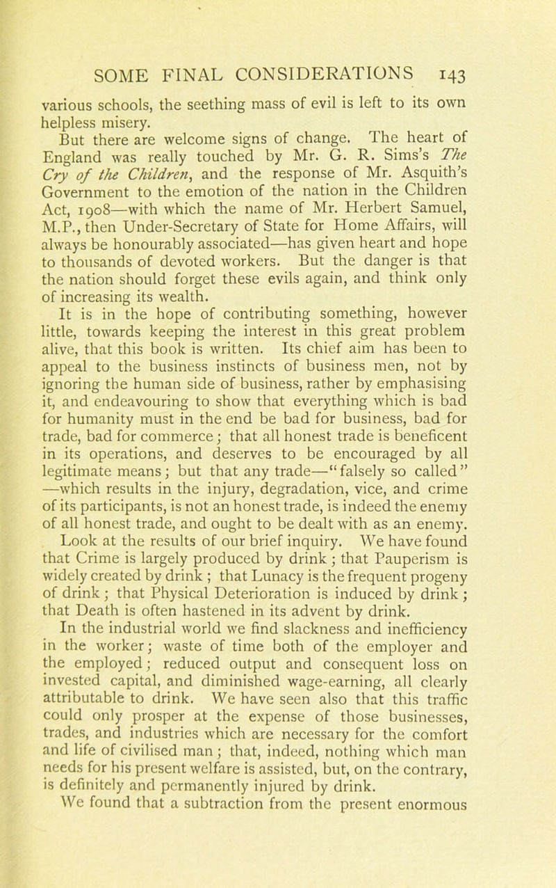 various schools, the seething mass of evil is left to its own helpless misery. But there are welcome signs of change. The heart of England was really touched by Mr. G. R. Sims’s The Cry of the Childre?i, and the response of Mr. Asquith’s Government to the emotion of the nation in the Children Act, 1908—with which the name of Mr. Herbert Samuel, M.P., then Under-Secretary of State for Home Affairs, will always be honourably associated—has given heart and hope to thousands of devoted workers. But the danger is that the nation should forget these evils again, and think only of increasing its wealth. It is in the hope of contributing something, however little, towards keeping the interest in this great problem alive, that this book is written. Its chief aim has been to appeal to the business instincts of business men, not by ignoring the human side of business, rather by emphasising it, and endeavouring to show that everything which is bad for humanity must in the end be bad for business, bad for trade, bad for commerce; that all honest trade is beneficent in its operations, and deserves to be encouraged by all legitimate means; but that any trade—“ falsely so called ” —which results in the injury, degradation, vice, and crime of its participants, is not an honest trade, is indeed the enemy of all honest trade, and ought to be dealt with as an enemy. Look at the results of our brief inquiry. We have found that Crime is largely produced by drink; that Pauperism is widely created by drink ; that Lunacy is the frequent progeny of drink ; that Physical Deterioration is induced by drink ; that Death is often hastened in its advent by drink. In the industrial world we find slackness and inefficiency in the worker; waste of time both of the employer and the employed; reduced output and consequent loss on invested capital, and diminished wage-earning, all clearly attributable to drink. We have seen also that this traffic could only prosper at the expense of those businesses, trades, and industries which are necessary for the comfort and life of civilised man; that, indeed, nothing which man needs for his present welfare is assisted, but, on the contrary, is definitely and permanently injured by drink. We found that a subtraction from the present enormous