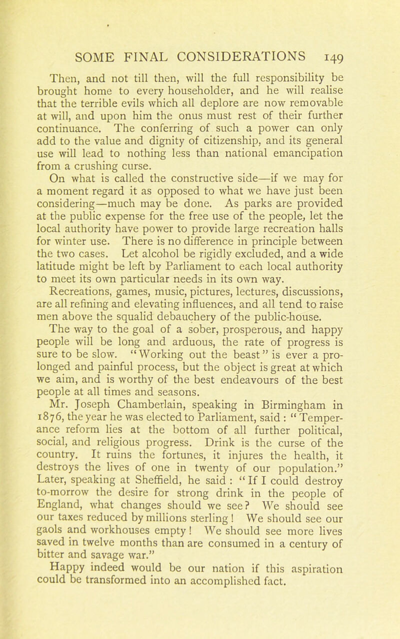 Then, and not till then, will the full responsibility be brought home to every householder, and he will realise that the terrible evils which all deplore are now removable at will, and upon him the onus must rest of their further continuance. The conferring of such a power can only add to the value and dignity of citizenship, and its general use will lead to nothing less than national emancipation from a crushing curse. On what is called the constructive side—if we may for a moment regard it as opposed to what we have just been considering—much may be done. As parks are provided at the public expense for the free use of the people, let the local authority have power to provide large recreation halls for winter use. There is no difference in principle between the two cases. Let alcohol be rigidly excluded, and a wide latitude might be left by Parliament to each local authority to meet its own particular needs in its own way. Recreations, games, music, pictures, lectures, discussions, are all refining and elevating influences, and all tend to raise men above the squalid debauchery of the public-house. The way to the goal of a sober, prosperous, and happy people will be long and arduous, the rate of progress is sure to be slow. “Working out the beast” is ever a pro- longed and painful process, but the object is great at which we aim, and is worthy of the best endeavours of the best people at all times and seasons. Mr. Joseph Chamberlain, speaking in Birmingham in 1876, the year he was elected to Parliament, said : “ Temper- ance reform lies at the bottom of all further political, social, and religious progress. Drink is the curse of the country. It ruins the fortunes, it injures the health, it destroys the lives of one in twenty of our population.” Later, speaking at Sheffield, he said : “ If I could destroy to-morrow the desire for strong drink in the people of England, what changes should we see? We should see our taxes reduced by millions sterling ! We should see our gaols and workhouses empty! We should see more lives saved in twelve months than are consumed in a century of bitter and savage war.” Happy indeed would be our nation if this aspiration could be transformed into an accomplished fact.