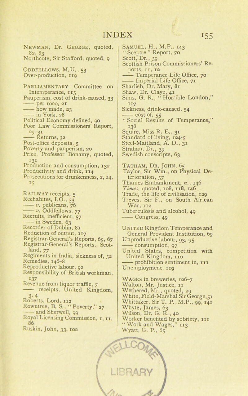 Newman, Dr. Geokge, quoted, 82, 83 Northcote, Sir Stafford, quoted, 9 Oddfellows, M.U., 53 Over-production, 119 Parliamentary Committee on Intemperance, 115 Pauperism, cost of drink-caused, 33 per 1000, 21 how made, 23 in York, 28 Political Economy defined, 90 Poor Law Commissioners’ Report, 29-31 Returns, 32 Post-office deposits, 5 Poverty and pauperism, 20 Price, Professor Bonamy, quoted, 131 Production and consumption, 132 Productivity and drink, 114 Prosecutions for drunkenness, 2,14, IS Railway receipts, 5 Rechabites, I.O., 53 v. publicans, 76 v. Oddfellows, 77 Recruits, inefficient, 57 in Sweden, 63 Recorder of Dublin, 81 Reduction of output, 117 Registrar-General’s Reports, 65, 67 Registrar-General’s Reports, Scot- land, 77 Regiments in India, sickness of, 52 Remedies, 146-8 Reproductive labour, 92 Responsibility of British workman, 137 Revenue from liquor traffic, 7 receipts, United Kingdom, 3. 4 Roberts, Lord, 112 Rowntree, B. S.,  Poverty,” 27 and Sherwell, 99 Royal Licensing Commission, 1,11, 86 Ruskin, John, 33, 102 Samuel, H., M.P., 143 “ Sceptre  Report, 70 Scott, Dr., 59 Scottish Prison Commissioners’ Re- ports, 11, 12 Temperance Life Office, 70 Imperial Life Office, 71 Sharlieb, Dr. Mary, 81 Shaw, Dr. Claye, 41 Sims, G. R., “Horrible London, 117 Sickness, drink-caused, 54 cost of, 55 •' Social Results of Temperance,” 138 Squire, Miss R. E., 31 Standard of living, 124-5 Steel-Maitland, A. D., 31 Strahan, Dr., 39 Swedish conscripts, 63 Tatham, Dr. John, 65 Taylor, Sir Wm., on Physical De- terioration, 57 Thames Embankment, n., 146 Times, quoted, 108, 118, 146 Trade, the life of civilisation, 129 Treves, Sir F., on South African War, 112 Tuberculosis and alcohol, 49 Congress, 49 United Kingdom Temperance and General Provident Institution, 69 Unproductive labour, 93, 95 consumption, 97 United States, competition with United Kingdom, no prohibition sentiment in, in Unemployment, 119 Wages in breweries, 126-7 Walton, Mr. Justice, 11 Wethered, Mr., quoted, 29 White, Field-Marshal Sir George,51 Whittaker, Sir T. P., M.P., 99,141 Whyte, James, 63 Wilson, Dr. G. R., 40 Worker benefited by sobriety, in “ Work and Wages,” 113 Wyatt, G. P., 65