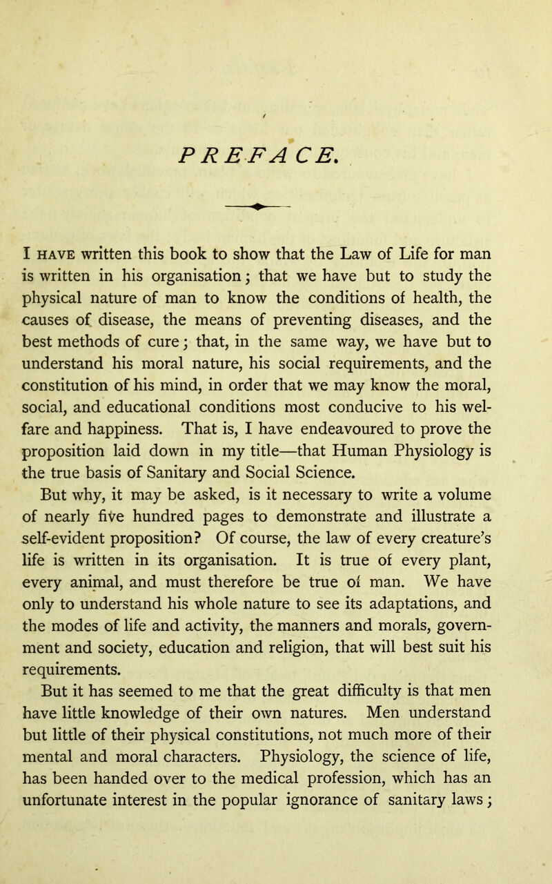 P RE FA CE. I HAVE written this book to show that the Law of Life for man is written in his organisation; that we have but to study the physical nature of man to know the conditions of health, the causes of disease, the means of preventing diseases, and the best methods of cure; that, in the same way, we have but to understand his moral nature, his social requirements, and the constitution of his mind, in order that we may know the moral, social, and educational conditions most conducive to his wel- fare and happiness. That is, I have endeavoured to prove the proposition laid down in my title—that Human Physiology is the true basis of Sanitary and Social Science. But why, it may be asked, is it necessary to write a volume of nearly five hundred pages to demonstrate and illustrate a self-evident proposition? Of course, the law of every creature’s life is written in its organisation. It is true of every plant, every animal, and must therefore be true of man. We have only to understand his whole nature to see its adaptations, and the modes of life and activity, the manners and morals, govern- ment and society, education and religion, that will best suit his requirements. But it has seemed to me that the great difficulty is that men have little knowledge of their own natures. Men understand but little of their physical constitutions, not much more of their mental and moral characters. Physiology, the science of life, has been handed over to the medical profession, which has an unfortunate interest in the popular ignorance of sanitary laws;