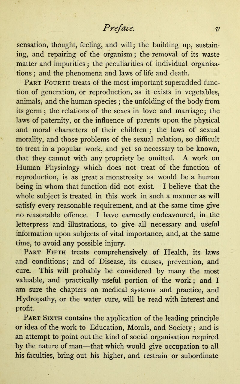 sensation, thought, feeling, and will; the building up, sustain- ing, and repairing of the organism; the removal of its waste matter and impurities; the peculiarities of individual organisa- tions ; and the phenomena and laws of life and death. Part Fourth treats of the most important superadded func- tion of generation, or reproduction, as it exists in vegetables, animals, and the human species; the unfolding of the body from its germ; the relations of the sexes in love and marriage; the laws of paternity, or the influence of parents upon the physical and moral characters of their children ; the laws of sexual morality, and those problems of the sexual relation, so difficult to treat in a popular work, and yet so necessary to be known, that they cannot with any propriety be omitted. A work on Human Physiology which does not treat of the function of reproduction, is as great a monstrosity as would be a human being in whom that function did not exist. I believe that the whole subject is treated in this work in such a manner as will satisfy every reasonable requirement, and at the same time give no reasonable offence. I have earnestly endeavoured, in the letterpress and illustrations, to give all necessary and useful information upon subjects of vital importance, and, at the same time, to avoid any possible injury. Part Fifth treats comprehensively of Health, its laws and eonditions; and of Disease, its causes, prevention, and cure. This will probably be considered by many the most valuable, and practically useful portion of the work; and I am sure the chapters on medical systems and practice, and Hydropathy, or the water cure, will be read with interest and profit. Part Sixth contains the application of the leading principle or idea of the work to Education, Morals, and Society; and is an attempt to point out the kind of social organisation required by the nature of man—that which would give occupation to all his faculties, bring out his higher, and restrain or subordinate