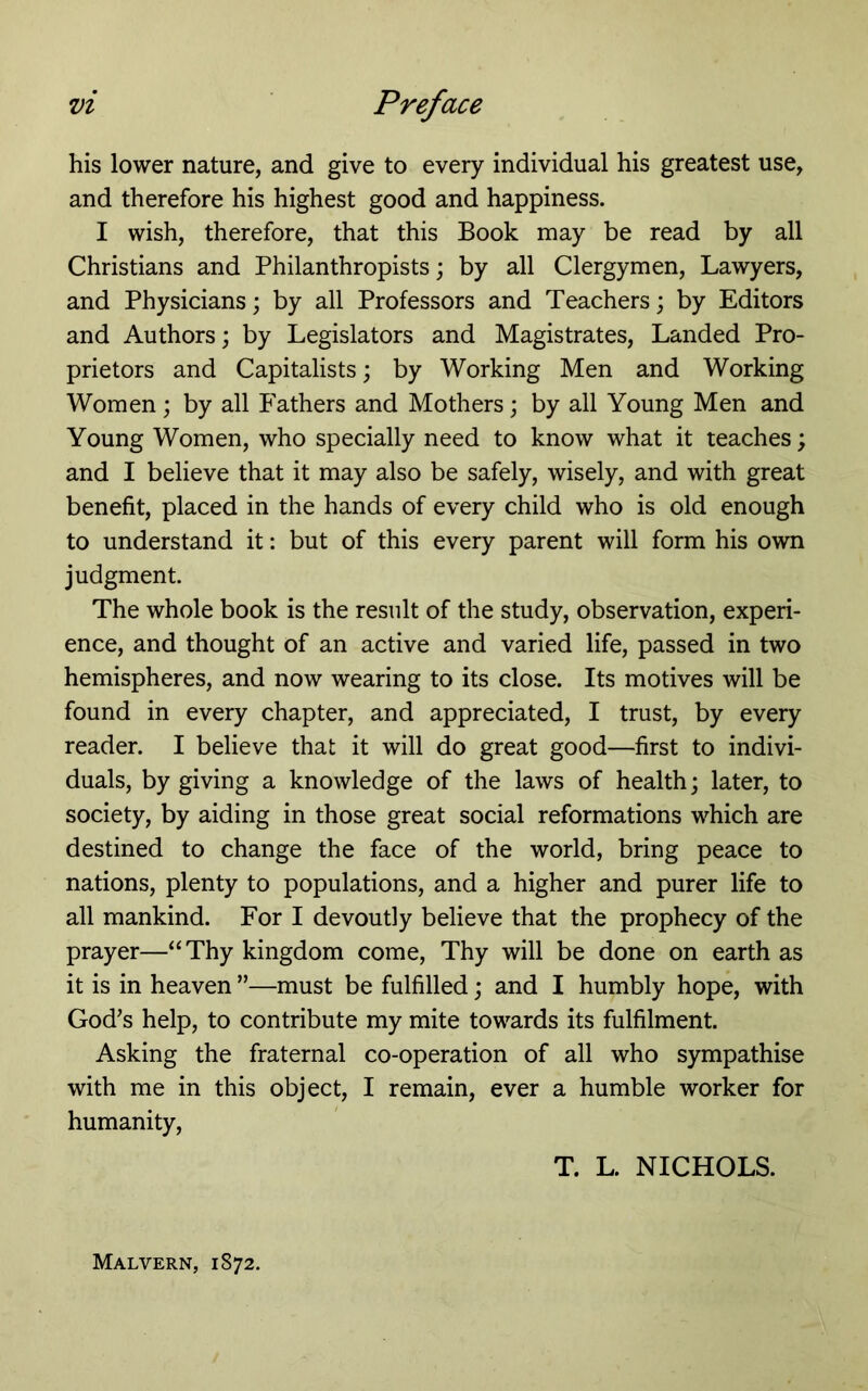 his lower nature, and give to every individual his greatest use, and therefore his highest good and happiness. I wish, therefore, that this Book may be read by all Christians and Philanthropists; by all Clergymen, Lawyers, and Physicians; by all Professors and Teachers; by Editors and Authors; by Legislators and Magistrates, Landed Pro- prietors and Capitalists; by Working Men and Working Women ; by all Fathers and Mothers; by all Young Men and Young Women, who specially need to know what it teaches; and I believe that it may also be safely, wisely, and with great benefit, placed in the hands of every child who is old enough to understand it: but of this every parent will form his own judgment. The whole book is the result of the study, observation, experi- ence, and thought of an active and varied life, passed in two hemispheres, and now wearing to its close. Its motives will be found in every chapter, and appreciated, I trust, by every reader. I believe that it will do great good—first to indivi- duals, by giving a knowledge of the laws of health; later, to society, by aiding in those great social reformations which are destined to change the face of the world, bring peace to nations, plenty to populations, and a higher and purer life to all mankind. For I devoutly believe that the prophecy of the prayer—“Thy kingdom come. Thy will be done on earth as it is in heaven ”—must be fulfilled; and I humbly hope, with God's help, to contribute my mite towards its fulfilment. Asking the fraternal co-operation of all who sympathise with me in this object, I remain, ever a humble worker for humanity, T. L. NICHOLS. Malvern, 1872.