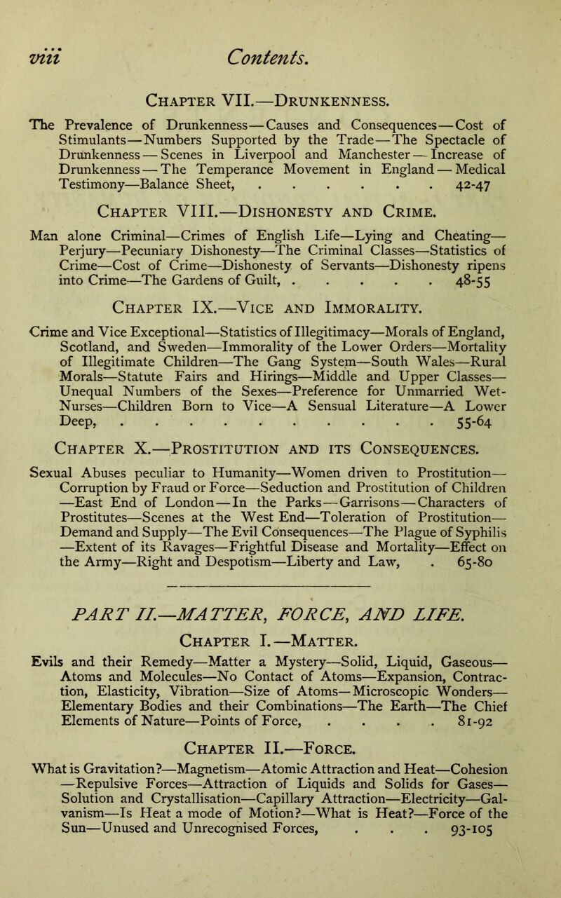 Chapter VII.—Drunkenness. The Prevalence of Drunkenness—Causes and Consequences—Cost of Stimulants—Numbers Supported by the Trade—The Spectacle of Drunkenness — Scenes in Liverpool and Manchester—Increase of Drunkenness — The Temperance Movement in England — Medical Testimony—Balance Sheet, 42-47 Chapter VIII.—Dishonesty and Crime. Man alone Criminal—Crimes of English Life—Lying and Cheating— Perjury—Pecuniary Dishonesty—^The Criminal Classes—Statistics of Crime—Cost of Crime—Dishonesty of Servants—Dishonesty ripens into Crime—The Gardens of Guilt, ..... 48-55 Chapter IX.—Vice and Immorality. Crime and Vice Exceptional—Statistics of Illegitimacy—Morals of England, Scotland, and Sweden—Immorality of the Lower Orders—Mortality of Illegitimate Children—The Gang System—South Wales—Rural Morals—Statute Fairs and Hirings—Middle and Upper Classes— Unequal Numbers of the Sexes—Preference for Unmarried Wet- Nurses—Children Born to Vice—A Sensual Literature—A Lower Deep, 55-64 Chapter X.—^^Prostitution and its Consequences. Sexual Abuses peculiar to Humanity—Women driven to Prostitution— Corruption by Fraud or Force—Seduction and Prostitution of Children —East End of London—In the Parks—Garrisons—Characters of Prostitutes—Scenes at the West End—Toleration of Prostitution— Demand and Supply—The Evil Consequences—The Plague of Syphilis —Extent of its Ravages—Frightful Disease and Mortality—Effect on the Army—Right and Despotism—Liberty and Law, . 65-80 PART II.—MATTER, FORCE, AND LIFE. Chapter I.—Matter. Evils and their Remedy—Matter a Mystery—Solid, Liquid, Gaseous— Atoms and Molecules—No Contact of Atoms—Expansion, Contrac- tion, Elasticity, Vibration—Size of Atoms—Microscopic Wonders— Elementary Bodies and their Combinations—The Earth—The Chief Elements of Nature—Points of Force, .... 81-92 Chapter II.—Force. What is Gravitation?—Magnetism—Atomic Attraction and Heat—Cohesion —Repulsive Forces—Attraction of Liquids and Solids for Gases— Solution and Crystallisation—Capillary Attraction—Electricity—Gal- vanism—Is Heat a mode of Motion?—What is Heat?—Force of the Sun—Unused and Unrecognised Forces, . . . 93-105