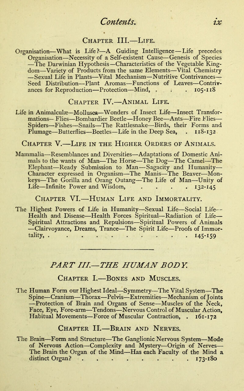 Chapter III.—Life. Organisation—What is Life?—A Guiding Intelligence—Life precedes Organisation—Necessity of a Self-existent Cause—Genesis of Species —The Darwinian Hypothesis—Characteristics of the Vegetable King- dom—Variety of Products from the same Elements—Vital Chemistry —Sexual Life in Plants—Vital Mechanism—Nutritive Contrivances— Seed Distribution—Plant Aromas—Functions of Leaves—Contriv- ances for Reproduction—Protection—Mind, . . . 105-118 Chapter IV.—Animal Life. Life in Animalculae—Mollusca—Wonders of Insect Life—Insect Transfor- mations— Flies—Bombardier Beetle—Honey Bee—Ants—Fire h'lies— Spiders—Fishes—Snails—The Rattlesnake—Birds, their Forms and Plumage—Butterflies—Beetles—Life in the Deep Sea, . 118-132 Chapter V.—Life in the Higher Orders of Animals. Mammalia—Resemblances and Diversities—Adaptations of Domestic Ani- mals to the wants of Man—The Horse—The Dog—The Camel—The Elephant—Ready Submission to Man—Sagacity and Humanity— Character expressed in Organism—The Manis—The Beaver—Mon- keys—The Gorilla and Orang Outang—The Life of Man—Unity of Life—Infinite Power and Wisdom, .... 132-145 Chapter VI.—Human Life and Immortality. The Highest Powers of Life in Humanity—Sexual Life—Social Life— Health and Disease—Health Forces Spiritual—Radiation of Life— Spiritual Attractions and Repulsions—Spiritual Powers of Animals —Clairvoyance, Dreams, Trance—The Spirit Life—Proofs of Immor- tality, 145-159 PART IIL—THE HUMAN BODY. Chapter I.—Bones and Muscles. The Human Form our Highest Ideal—Symmetry—The Vital System—The Spine—Cranium—Thorax—Pelvis—Extremities—Mechanism of Joints —Protection of Brain and Organs of Sense—Muscles' of the Neck, Face, Eye, Fore-arm—Tendons—Nervous Control of Muscular Action, Habitual Movements—Force of Muscular Contraction, . 161-172 Chapter II.—Brain and Nerves. The Brain—Form and Structure—The Ganglionic Nervous System—Mode of Nervous Action—Complexity and Mystery—Origin of Nerves— The Brain the Organ of the Mind—Has each Faculty of the Mind a distinct Organ? 173-180