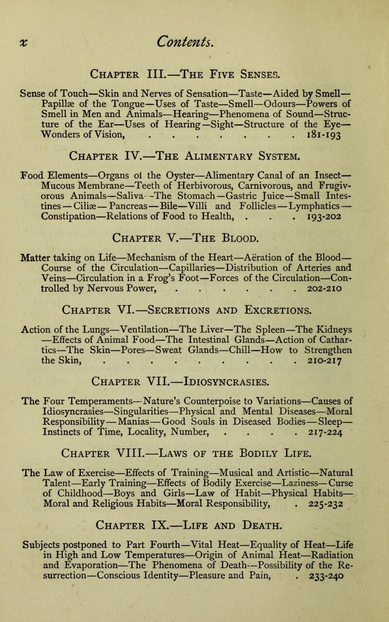 Chapter III.—The Five Senses. Sense of Touch—Skin and Nerves of Sensation—Taste—Aided by Smell— Papillae of the Tongue—Uses of Taste—Smell—Odours—Powers of Smell in Men and Animals—Hearing—Phenomena of Sound—Struc- ture of the Ear—Uses of Hearing—Sight—Structure of the Eye— Wonders of Vision, 181-193 Chapter IV.—The Alimentary System. Food Elements—Organs of the Oyster—Alimentary Canal of an Insect— Mucous Membrane—Teeth of Herbivorous, Carnivorous, and Frugiv- orous Animals—Saliva--The Stomach—Gastric Juice—Small Intes- tines — Ciliae — Pancreas—Bile—Villi and Follicles — Lymphatics — Constipation—Relations of Food to Health, . . . 193-202 Chapter V.—The Blood. Matter taking on Life—Mechanism of the Heart—Aeration of the Blood— Course of the Circulation—Capillaries—Distribution of Arteries and Veins—Circulation in a Frog’s Foot—Forces of the Circulation—Con- trolled by Nervous Power, ...... 202-210 Chapter VI.—Secretions and Excretions. Action of the Lungs—Ventilation—The Liver—The Spleen—The Kidneys —Effects of Animal Food—The Intestinal Glands—Action of Cathar- tics—The Skin—Pores—Sweat Glands—Chill—How to Strengthen the Skin, 210-217 Chapter VII.—Idiosyncrasies. The Four Temperaments—Nature’s Counterpoise to Variations—Causes of Idiosyncrasies—Singularities—Physical and Mental Diseases—Moral Responsibility—Manias—Good Souls in Diseased Bodies—Sleep— Instincts of Time, Locality, Number, .... 217-224 Chapter VIII.—Laws of the Bodily Life. The Law of Exercise—Effects of Training—Musical and Artistic—Natural Talent—Early Training—Effects of Bodily Exercise—Laziness— Curse of Childhood—Boys and Girls—Law of Habit—Physical Habits— Moral and Religious Habits—Moral Responsibility, . 225-232 1 Chapter IX.—Life and Death. Subjects postponed to Part Fourth—Vital Heat—Equality of Heat—Life in High and Low Temperatures—Origin of Animal Heat—Radiation and Evaporation—The Phenomena of Death—Possibility of the Re- surrection—Conscious Identity—Pleasure and Pain, . 233-240