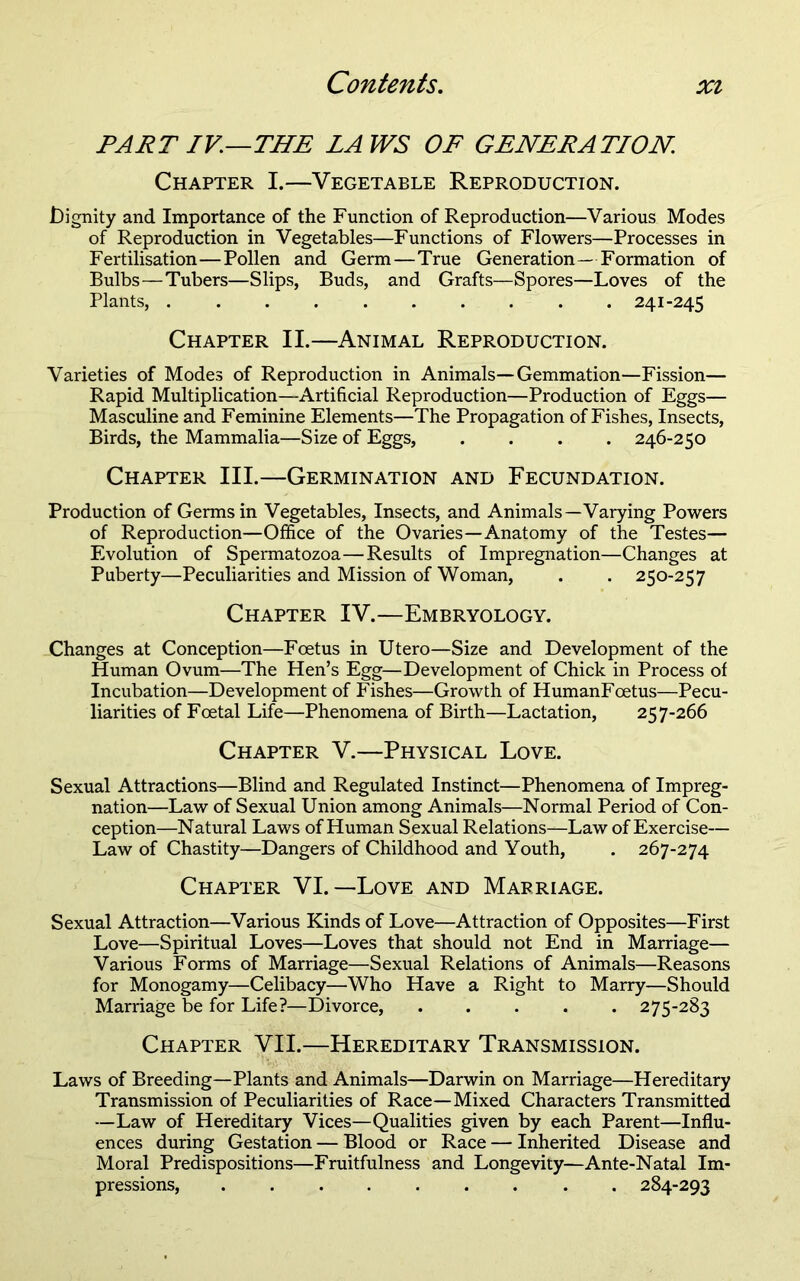 PART IV.—THE LAWS OF GENERATION. Chapter I.—Vegetable Reproduction. iDignity and Importance of the Function of Reproduction—Various Modes of Reproduction in Vegetables—Functions of Flowers—Processes in Fertilisation—Pollen and Germ—True Generation—Formation of Bulbs—Tubers—Slips, Buds, and Grafts—Spores—Loves of the Plants, 241-245 Chapter II.—Animal Reproduction. Varieties of Modes of Reproduction in Animals—Gemmation—Fission— Rapid Multiplication—Artificial Reproduction—Production of Eggs— Masculine and Feminine Elements—The Propagation of Fishes, Insects, Birds, the Mammalia—Size of Eggs, .... 246-250 Chapter III.—Germination and Fecundation. Production of Germs in Vegetables, Insects, and Animals—Varying Powers of Reproduction—Office of the Ovaries—Anatomy of the Testes— Evolution of Spermatozoa—Results of Impregnation—Changes at Puberty—Peculiarities and Mission of Woman, . . 250-257 Chapter IV.—Embryology. Changes at Conception—Foetus in Utero—Size and Development of the Human Ovum—The Hen’s Egg—Development of Chick in Process of Incubation—Development of Fishes—Growth of HumanFoetus—Pecu- liarities of Foetal Life—Phenomena of Birth—Lactation, 257-266 Chapter V.—Physical Love. Sexual Attractions—Blind and Regulated Instinct—Phenomena of Impreg- nation—Law of Sexual Union among Animals—Normal Period of Con- ception—Natural Laws of Human Sexual Relations—Law of Exercise— Law of Chastity—Dangers of Childhood and Youth, . 267-274 Chapter VI.—Love and Marriage. Sexual Attraction—Various Kinds of Love—Attraction of Opposites—First Love—Spiritual Loves—Loves that should not End in Marriage— Various Forms of Marriage—Sexual Relations of Animals—Reasons for Monogamy—Celibacy—Who Have a Right to Marry—Should Marriage be for Life?—Divorce, ..... 275-283 Chapter VII.—Hereditary Transmission. Laws of Breeding—Plants and Animals—Darwin on Marriage—Hereditary Transmission of Peculiarities of Race—Mixed Characters Transmitted —Law of Hereditary Vices—Qualities given by each Parent—Influ- ences during Gestation — Blood or Race — Inherited Disease and Moral Predispositions—Fruitfulness and Longevity—Ante-Natal Im- pressions, ......... 284-293
