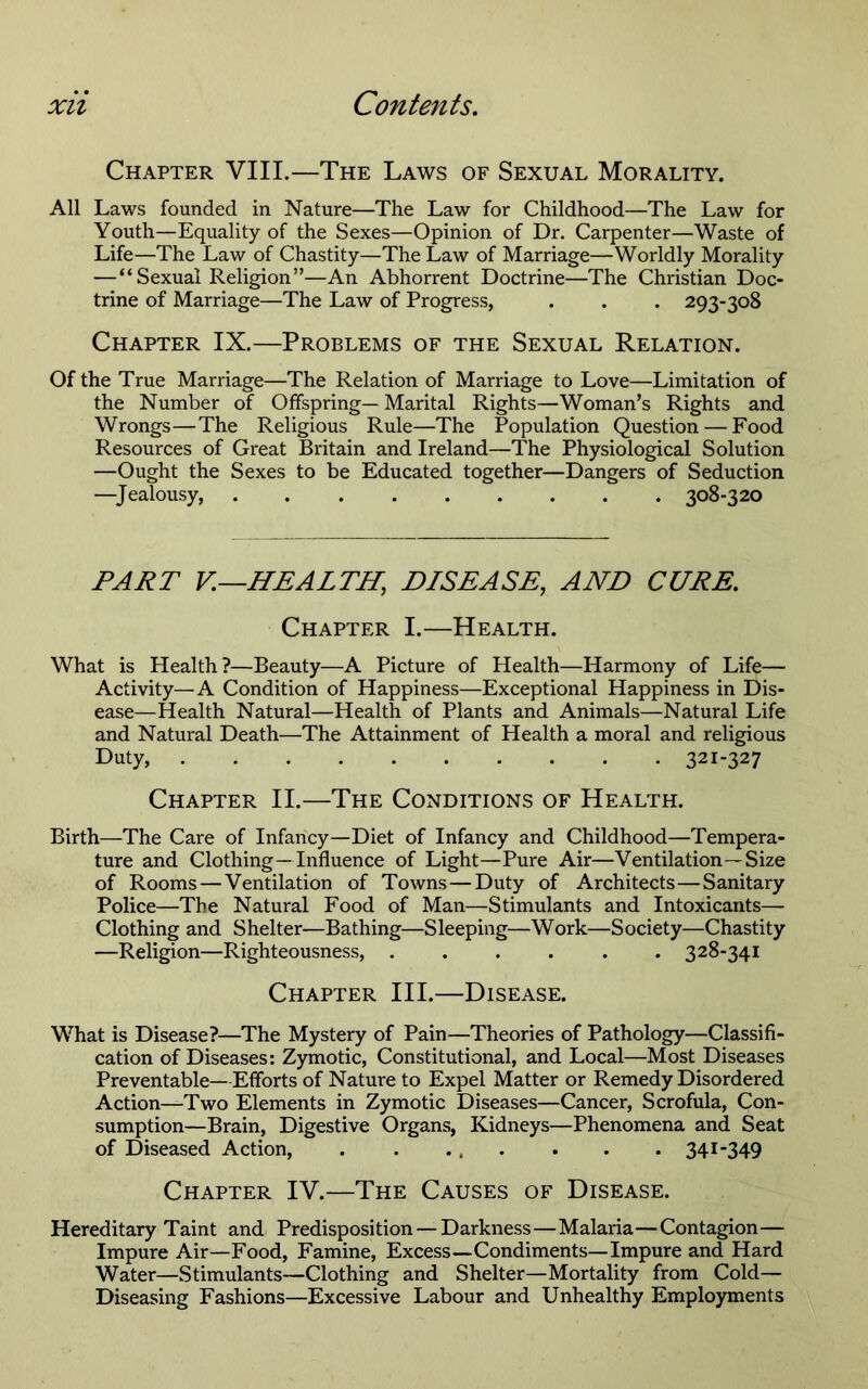Chapter VIII.—The Laws of Sexual Morality. All Laws founded in Nature—The Law for Childhood—The Law for Youth—Equality of the Sexes—Opinion of Dr. Carpenter—Waste of Life—The Law of Chastity—The Law of Marriage—Worldly Morality — “Sexual Religion”—An Abhorrent Doctrine—The Christian Doc- trine of Marriage—The Law of Progress, . . . 293-308 Chapter IX.—Problems of the Sexual Relation. Of the True Marriage—The Relation of Marriage to Love—Limitation of the Number of Offspring— Marital Rights—Woman’s Rights and Wrongs—The Religious Rule—The Population Question — Food Resources of Great Britain and Ireland—The Physiological Solution —Ought the Sexes to be Educated together—Dangers of Seduction —^Jealousy, 308-320 PART V.—HEALTH, DISEASE, AND CURE. Chapter I.—Health. What is Health?—Beauty—A Picture of Health—Harmony of Life— Activity—A Condition of Happiness—Exceptional Happiness in Dis- ease—Health Natural—Health of Plants and Animals—Natural Life and Natural Death—The Attainment of Health a moral and religious Duty, 321-327 Chapter II.—The Conditions of Health. Birth—The Care of Infancy—Diet of Infancy and Childhood—Tempera- ture and Clothing—Influence of Light—Pure Air—Ventilation—Size of Rooms — Ventilation of Towns—Duty of Architects—Sanitary Police—The Natural Food of Man—Stimulants and Intoxicants— Clothing and Shelter—Bathing—Sleeping—Work—Society—Chastity —Religion—Righteousness, 328-341 Chapter III.—Disease. What is Disease?—The Mystery of Pain—Theories of Pathology—Classifi- cation of Diseases: Zymotic, Constitutional, and Local—Most Diseases Preventable—Efforts of Nature to Expel Matter or Remedy Disordered Action—Two Elements in Zymotic Diseases—Cancer, Scrofula, Con- sumption—Brain, Digestive Organs, Kidneys—Phenomena and Seat of Diseased Action, 341-349 Chapter IV.—The Causes of Disease. Hereditary Taint and Predisposition — Darkness—Malaria—Contagion— Impure Air—Food, Famine, Excess—Condiments—Impure and Hard Water—Stimulants—Clothing and Shelter—Mortality from Cold— Diseasing Fashions—Excessive Labour and Unhealthy Employments