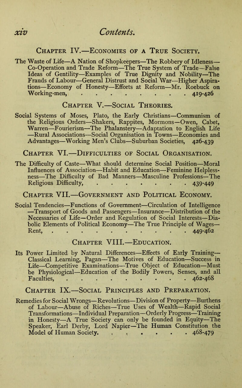 Chapter IV.—Economies of a True Society. The Waste of Life—A Nation of Shopkeepers—The Robbery of Idleness— Co-Operation and Trade Reform—The True System of Trade—False Ideas of Gentility—Examples of True Dignity and Nobility—The Frauds of Labour—General Distrust and Social War—Higher Aspira- tions—Economy of Honesty—Efforts at Reform—Mr. Roebuck on Working-men, 419-426 Chapter V.—Social Theories. Social Systems of Moses, Plato, the Early Christians—Communism of the Religious Orders—Shakers, Rappites, Mormons—Owen, Cabet, Warren—Fourierism—The Phalanstery—Adaptation to English Life —Rural Associations—Social Organisation in Towns—Economies and Advantages—Working Men’s Clubs—Suburban Societies, 426-439 Chapter VI.—Difficulties of Social Organisation. The Difficulty of Caste—What should determine Social Position—Moral Influences of Association—Habit and Education—Feminine Helpless- ness—The Difficulty of Bad Manners—Masculine Professions—The Religious Difficulty, 439-449 Chapter VII.—Government and Political Economy. Social Tendencies—Functions of Government—Circulation of Intelligence —Transport of Goods and Passengers—Insurance—Distribution of the Necessaries of Life—Order and Regulation of Social Interests—Dia- bolic Elements of Political Economy—The True Principle of Wages— Rent, 449-462 Chapter VIII.—Education. Its Power Limited by Natural Differences—Effects of Early Training— Classical Learning, Pagan—The Motives of Education—Success in Life—Competitive Examinations—True Object of Education—Must be Physiological—Education of the Bodily Powers, Senses, and all Faculties, 462-468 Chapter IX.—Social Principles and Preparation. Remedies for Social Wrongs—Revolutions—Division of Property—Burthens of Labour—Abuse of Riches—True Uses of Wealth—Rapid Social Transformations—Individual Preparation—Orderly Progress—Training in Honesty—A True Society can only be founded in Equity—The Speaker, Earl Derby, Lord Napier—The Human Constitution the Model of Human Society. ...... 468-479