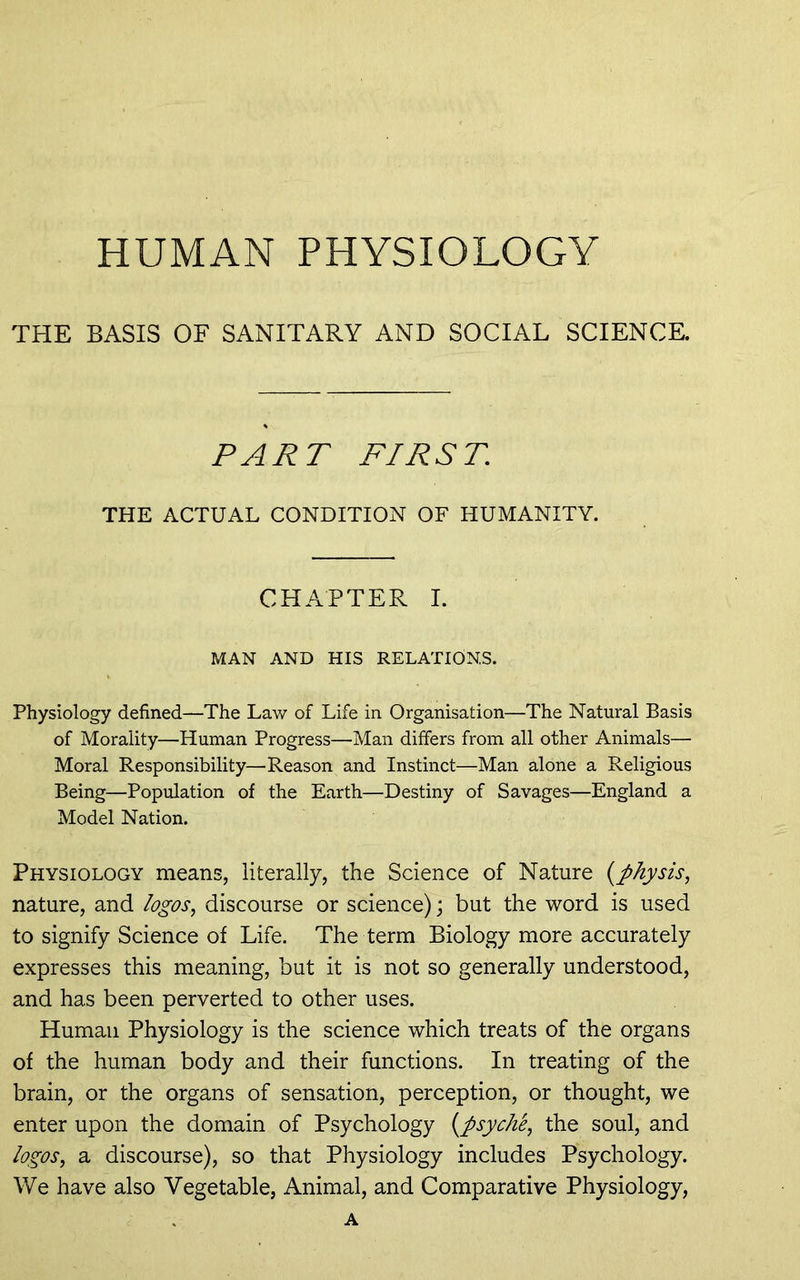 HUMAN PHYSIOLOGY THE BASIS OF SANITARY AND SOCIAL SCIENCE. PART FIRST. THE ACTUAL CONDITION OF HUMANITY. CHAPTER I. MAN AND HIS RELATIONS. Physiology defined—The Law of Life in Organisation—The Natural Basis of Morality—Human Progress—Man differs from all other Animals— Moral Responsibility—Reason and Instinct—Man alone a Religious Being—Population of the Earth—Destiny of Savages—England a Model Nation. Physiology means, literally, the Science of Nature {physis, nature, and logos, discourse or science); but the word is used to signify Science of Life. The term Biology more accurately expresses this meaning, but it is not so generally understood, and has been perverted to other uses. Human Physiology is the science which treats of the organs of the human body and their functions. In treating of the brain, or the organs of sensation, perception, or thought, we enter upon the domain of Psychology {psyche, the soul, and logos, a discourse), so that Physiology includes Psychology. We have also Vegetable, Animal, and Comparative Physiology, A
