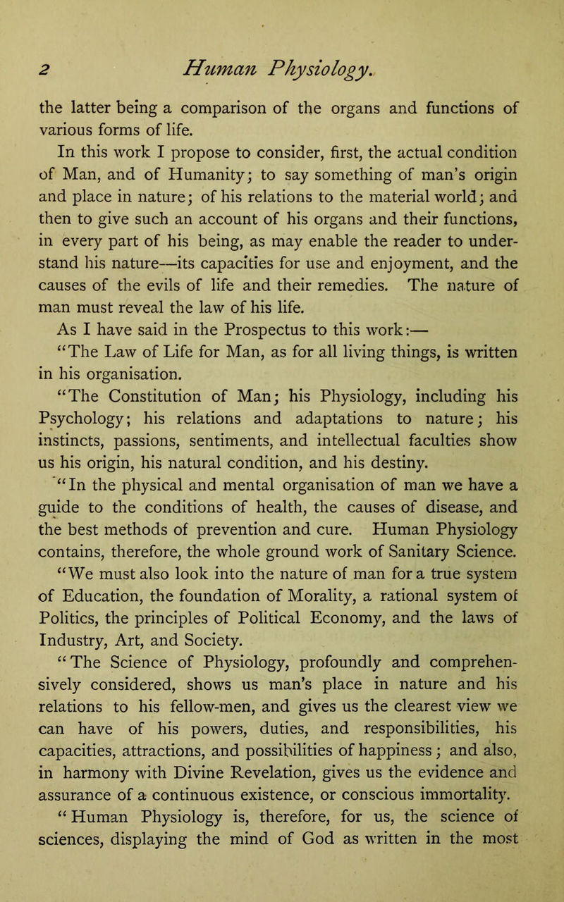 the latter being a comparison of the organs and functions of various forms of life. In this work I propose to consider, first, the actual condition of Man, and of Humanity; to say something of man’s origin and place in nature; of his relations to the material world; and then to give such an account of his organs and their functions, in every part of his being, as may enable the reader to under- stand his nature—its capacities for use and enjoyment, and the causes of the evils of life and their remedies. The nature of man must reveal the law of his life. As I have said in the Prospectus to this work:— “The Law of Life for Man, as for all living things, is written in his organisation. “The Constitution of Man; his Physiology, including his Psychology; his relations and adaptations to nature; his instincts, passions, sentiments, and intellectual faculties show us his origin, his natural condition, and his destiny. “In the physical and mental organisation of man we have a guide to the conditions of health, the causes of disease, and the best methods of prevention and cure. Human Physiology contains, therefore, the whole ground work of Sanitary Science. “We must also look into the nature of man fora true system of Education, the foundation of Morality, a rational system of Politics, the principles of Political Economy, and the laws of Industry, Art, and Society. “The Science of Physiology, profoundly and comprehen- sively considered, shows us man’s place in nature and his relations to his fellow-men, and gives us the clearest view we can have of his powers, duties, and responsibilities, his capacities, attractions, and possibilities of happiness; and also, in harmony with Divine Revelation, gives us the evidence and assurance of a continuous existence, or conscious immortality. “ Human Physiology is, therefore, for us, the science of sciences, displaying the mind of God as written in the most