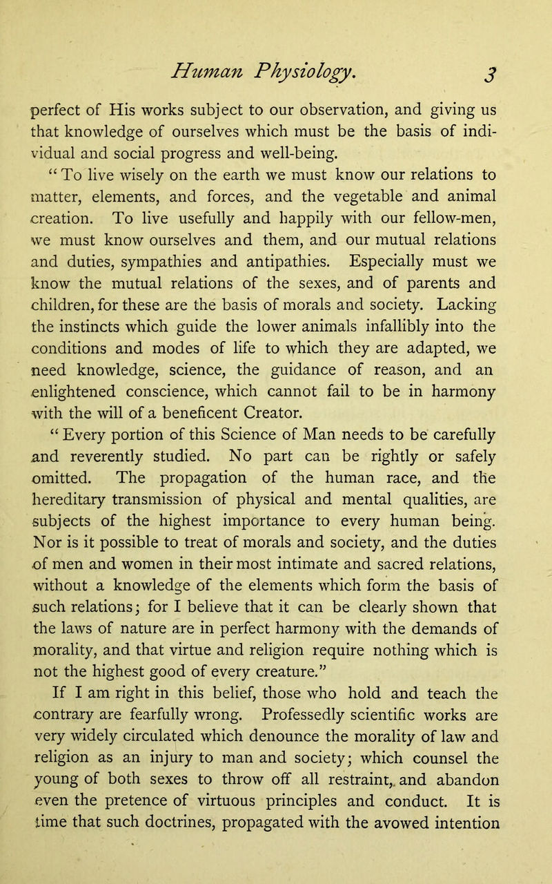 perfect of His works subject to our observation, and giving us that knowledge of ourselves which must be the basis of indi- vidual and social progress and well-being. ‘‘ To live wisely on the earth we must know our relations to matter, elements, and forces, and the vegetable and animal creation. To live usefully and happily with our fellow-men, we must know ourselves and them, and our mutual relations and duties, sympathies and antipathies. Especially must we know the mutual relations of the sexes, and of parents and children, for these are the basis of morals and society. Lacking the instincts which guide the lower animals infallibly into the conditions and modes of life to which they are adapted, we need knowledge, science, the guidance of reason, and an enlightened conscience, which cannot fail to be in harmony with the will of a beneficent Creator. “ Every portion of this Science of Man needs to be carefully and reverently studied. No part can be rightly or safely omitted. The propagation of the human race, and the hereditary transmission of physical and mental qualities, are subjects of the highest importance to every human being. Nor is it possible to treat of morals and society, and the duties of men and women in their most intimate and sacred relations, without a knowledge of the elements which form the basis of such relations; for I believe that it can be clearly shown that the laws of nature are in perfect harmony with the demands of morality, and that virtue and religion require nothing which is not the highest good of every creature.’^ If I am right in this belief, those who hold and teach the contrary are fearfully wrong. Professedly scientific works are very widely circulated which denounce the morality of law and religion as an injury to man and society; which counsel the young of both sexes to throw off all restraint,, and abandon even the pretence of virtuous principles and conduct. It is lime that such doctrines, propagated with the avowed intention