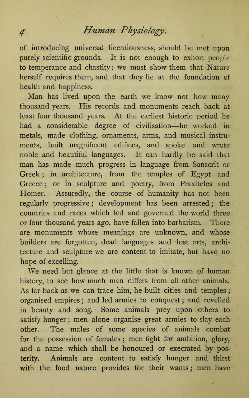 of introducing universal licentiousness, should be met upon purely scientific grounds. It is not enough to exhort people to temperance and chastity: we must show them that Nature herself requires them, and that they lie at the foundation of health and happiness. Man has lived upon the earth we know not how many thousand years. His records and monuments reach back at least four thousand years. At the earliest historic period he had a considerable degree of civilisation—he worked in metals, made clothing, ornaments, arms, and musical instru- ments, built magnificent edifices, and spoke and wrote noble and beautiful languages. It can hardly be said that man has made much progress in language from Sanscrit or Greek; in architecture, from the temples of Egypt and Greece; or in sculpture and poetry, from Praxiteles and Homer. Assuredly, the course of humanity 'has not been regularly progressive; development has been arrested; the countries and races which led and governed the world three or four thousand years ago, have fallen into barbarism. There are monuments whose meanings are unknown, and whose builders are forgotten, dead languages and ’lost arts, archi- tecture and sculpture we are content to imitate, but have no hope of excelling. We need but glance at the little that is known of human history, to see how much man differs from all other animals. As far back as we can trace him, he built cities and temples ; organised empires; and led armies to conquest; and revelled in beauty and song. Some animals prey upon others to satisfy hunger; men alone organise great armies to slay each other. The males of some species of animals combat for the possession of females; men fight for ambition, glory, and a name which shall be honoured or execrated by pos- terity. Animals are content to satisfy hunger and thirst with the food nature provides for their wants; men have
