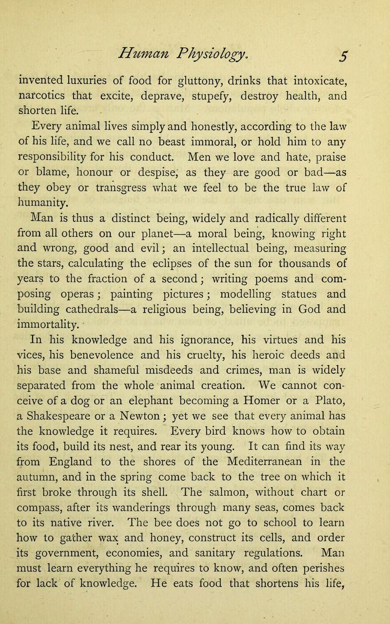 invented luxuries of food for gluttony, drinks that intoxicate, narcotics that excite, deprave, stupefy, destroy health, and shorten life. Every animal lives simply and honestly, according to the law of his life, and we call no beast immoral, or hold him to any responsibility for his conduct. Men we love and hate, praise or blame, honour or despise, as they are good or bad—as they obey or transgress what we feel to be the true law of humanity. Man is thus a distinct being, widely and radically different from all others on our planet—a moral being, knowing right and wrong, good and evil; an intellectual being, measuring the stars, calculating the eclipses of the sun for thousands of years to the fraction of a second; writing poems and com- posing operas j painting pictures; modelling statues and building cathedrals—a religious being, believing in God and immortality. In his knowledge and his ignorance, his virtues and his vices, his benevolence and his cruelty, his heroic deeds and his base and shameful misdeeds and crimes, man is widely separated from the whole animal creation. We cannot con- ceive of a dog or an elephant becoming a Homer or a Plato, a Shakespeare or a Newton; yet we see that every animal has the knowledge it requires. Every bird knows how to obtain its food, build its nest, and rear its young. It can find its way from England to the shores of the Mediterranean in the autumn, and in the spring come back to the tree on which it first broke through its shell. The salmon, without chart or compass, after its wanderings through many seas, comes back to its native river. The bee does not go to school to learn how to gather wax and honey, construct its cells, and order its government, economies, and sanitary regulations. Man must learn everything he requires to know, and often perishes for lack of knowledge. He eats food that shortens his life,