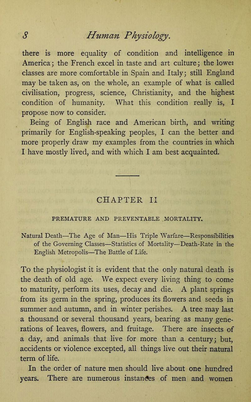 there is more equality of condition and intelligence in America; the French excel in taste and art culture; the lowei classes are more comfortable in Spain and Italy; still England may be taken as, on the whole, an example of what is called civilisation, progress, science, Christianity, and the highest condition of humanity. What this condition really is, I propose now to consider. Being of English race and American birth, and writing primarily for English-speaking peoples, I can the better and more properly draw my examples from the countries in which I have mostly lived, and with which I am best acquainted. CHAPTER II PREMATURE AND PREVENTABLE MORTALITY. Natural Death—The Age of Man—His Triple Warfare—Responsibilities of the Governing Classes—Statistics of Mortality—Death-Rate in the English Metropolis—The Battle of Life. To the physiologist it is evident that the only natural death is the death of old age. We expect every living thing to come to maturity, perform its uses, decay and die. A plant springs from its germ in the spring, produces its flowers and seeds in summer and autumn, and in winter perishes. A tree may last a thousand or several thousand years, bearing as many gene- rations of leaves, flowers, and fruitage. There are insects of a day, and animals that live for more than a century; but, accidents or violence excepted, all things live out their natural term of life. In the order of nature men should live about one hundred years. There are numerous instancies of men and women