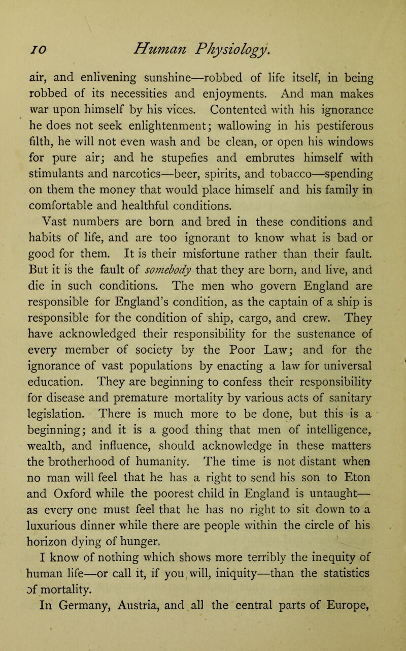 air, and enlivening sunshine—robbed of life itself, in being robbed of its necessities and enjoyments. And man makes war upon himself by his vices. Contented with his ignorance he does not seek enlightenment; wallowing in his pestiferous filth, he will not even wash and be clean, or open his windows for pure air; and he stupefies and embrutes himself with stimulants and narcotics—beer, spirits, and tobacco—spending on them the money that would place himself and his family in comfortable and healthful conditions. Vast numbers are born and bred in these conditions and habits of life, and are too ignorant to know what is bad or good for them. It is their misfortune rather than their fault. But it is the fault of somebody that they are born, and live, and die in such conditions. The men who govern England are responsible for England’s condition, as the captain of a ship is responsible for the condition of ship, cargo, and crew. They have acknowledged their responsibility for the sustenance of every member of society by the Poor Law; and for the ignorance of vast populations by enacting a law for universal education. They are beginning to confess their responsibility for disease and premature mortality by various acts of sanitary legislation. There is much more to be done, but this is a beginning; and it is a good thing that men of intelligence, wealth, and influence, should acknowledge in these matters the brotherhood of humanity. The time is not distant when no man will feel that he has a right to send his son to Eton and Oxford while the poorest child in England is untaught— as every one must feel that he has no right to sit down to a luxurious dinner while there are people within the circle of his horizon dying of hunger. I know of nothing which shows more terribly the inequity of human life—or call it, if you, will, iniquity—than the statistics of mortality. In Germany, Austria, and all the central parts of Europe,