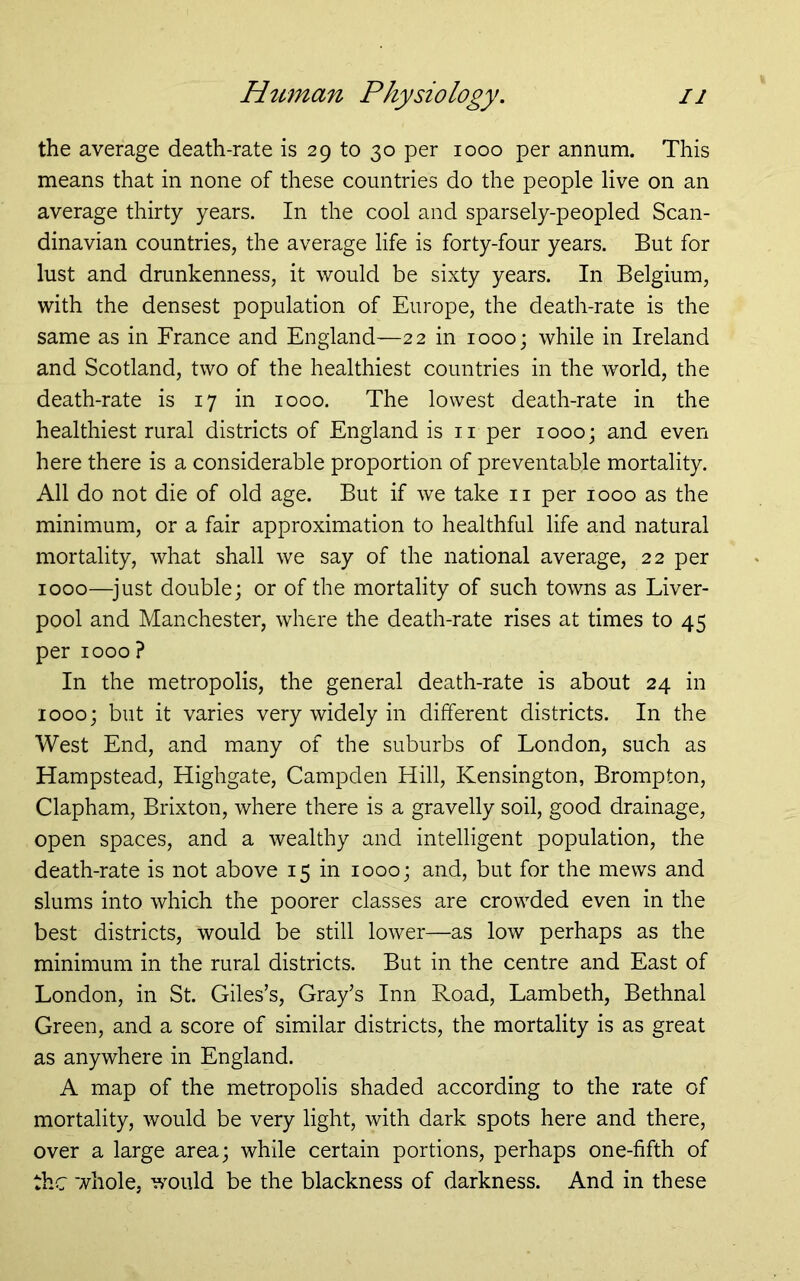 the average death-rate is 29 to 30 per 1000 per annum. This means that in none of these countries do the people live on an average thirty years. In the cool and sparsely-peopled Scan- dinavian countries, the average life is forty-four years. But for lust and drunkenness, it would be sixty years. In Belgium, with the densest population of Europe, the death-rate is the same as in France and England—22 in 1000; while in Ireland and Scotland, two of the healthiest countries in the world, the death-rate is 17 in 1000. The lowest death-rate in the healthiest rural districts of England is ii per 1000; and even here there is a considerable proportion of preventable mortality. All do not die of old age. But if we take ii per 1000 as the minimum, or a fair approximation to healthful life and natural mortality, what shall we say of the national average, 22 per 1000—^just double; or of the mortality of such towns as Liver- pool and Manchester, where the death-rate rises at times to 45 per 1000? In the metropolis, the general death-rate is about 24 in 1000; but it varies very widely in different districts. In the West End, and many of the suburbs of London, such as Hampstead, Highgate, Campden Hill, Kensington, Brompton, Clapham, Brixton, where there is a gravelly soil, good drainage, open spaces, and a wealthy and intelligent population, the death-rate is not above 15 in 1000; and, but for the mews and slums into which the poorer classes are crowded even in the best districts, would be still lower—as low perhaps as the minimum in the rural districts. But in the centre and East of London, in St. Giles’s, Gray’s Inn Road, Lambeth, Bethnal Green, and a score of similar districts, the mortality is as great as anywhere in England. A map of the metropolis shaded according to the rate of mortality, would be very light, with dark spots here and there, over a large area; while certain portions, perhaps one-fifth of the whole, would be the blackness of darkness. And in these