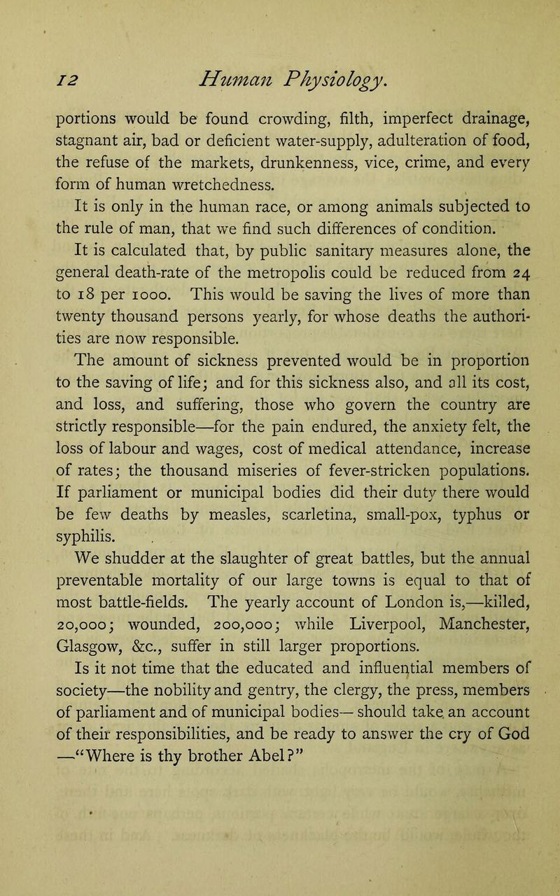 portions would be found crowding, filth, imperfect drainage, stagnant air, bad or deficient water-supply, adulteration of food, the refuse of the markets, drunkenness, vice, crime, and every form of human wretchedness. It is only in the human race, or among animals subjected to the rule of man, that we find such differences of condition. It is calculated that, by public sanitary measures alone, the general death-rate of the metropolis could be reduced from 24 to 18 per 1000. This would be saving the lives of more than twenty thousand persons yearly, for whose deaths the authori- ties are now responsible. The amount of sickness prevented would be in proportion to the saving of life; and for this sickness also, and all its cost, and loss, and suffering, those who govern the country are strictly responsible—for the pain endured, the anxiety felt, the loss of labour and wages, cost of medical attendance, increase of rates; the thousand miseries of fever-stricken populations. If parliament or municipal bodies did their duty there would be few deaths by measles, scarletina, small-pox, typhus or syphilis. We shudder at the slaughter of great battles, but the annual preventable mortality of our large towns is equal to that of most battle-fields. The yearly account of London is,—killed, 20,000; wounded, 200,000; v/hile Liverpool, Manchester, Glasgow, &c., suffer in still larger proportions. Is it not time that the educated and influential members of society—the nobility and gentry, the clergy, the press, members of parliament and of municipal bodies— should take, an account of their responsibilities, and be ready to answer the cry of God —“Where is thy brother Abel?”