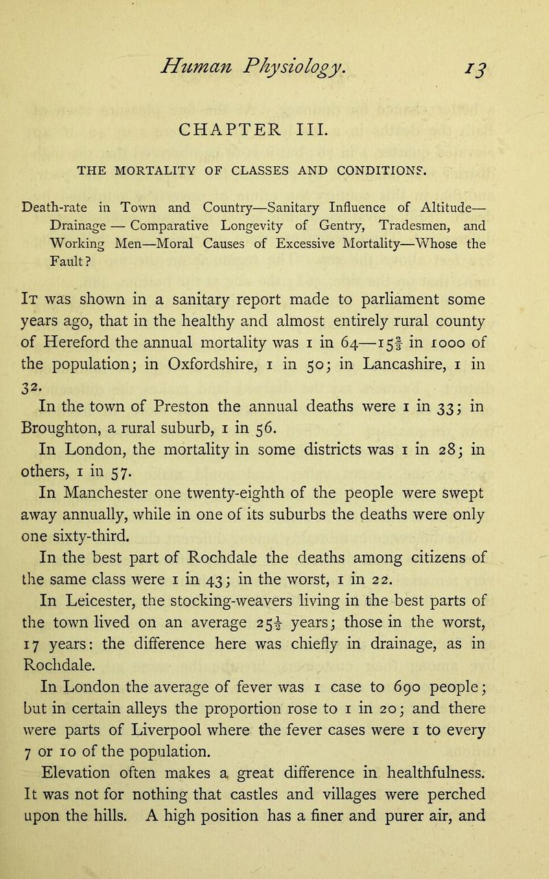 CHAPTER III. THE MORTALITY OF CLASSES AND CONDITIONS. Death-rate in Town and Country—Sanitary Influence of Altitude— Drainage — Comparative Longevity of Gentry, Tradesmen, and Working Men—Moral Causes of Excessive Mortality—Whose the Fault? It was shown in a sanitary report made to parliament some years ago, that in the healthy and almost entirely rural county of Hereford the annual mortality was i in 64—15! in 1000 of the population; in Oxfordshire, i in 50; in Lancashire, i in 32. In the town of Preston the annual deaths were i in 33; in Broughton, a rural suburb, i in 56. In London, the mortality in some districts was i in 28; in others, i in 57. In Manchester one twenty-eighth of the people were swept away annually, while in one of its suburbs the deaths were only one sixty-third. In the best part of Rochdale the deaths among citizens of the same class were i in 43; in the worst, i in 22. In Leicester, the stocking-weavers living in the best parts of the town lived on an average 25-! years; those in the worst, 17 years: the difference here was chiefly in drainage, as in Rochdale. In London the average of fever was i case to 690 people; but in certain alleys the proportion rose to i in 20; and there were parts of Liverpool where the fever cases were i to every 7 or 10 of the population. Elevation often makes a great difference in healthfulness. It was not for nothing that castles and villages were perched upon the hills. A high position has a finer and purer air, and