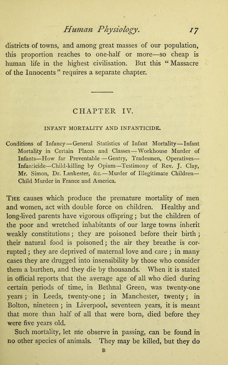 districts of towns, and among great masses of our population, this proportion reaches to one-half or more—so cheap is human life in the highest civilisation. But this “ Massacre of the Innocents ” requires a separate chapter. CHAPTER IV. INFANT MORTALITY AND INFANTICIDE. Conditions of Infancy—General Statistics of Infant Mortality—Infant Mortality in Certain Places and Classes — Workhouse Murder of Infants—How far Preventable—Gentry, Tradesmen, Operatives— Infanticide—Child-killing by Opium—Testimony of Rev. J. Clay, Mr. Simon, Dr. Lankester, &c,—Murder of Illegitimate Children— Child Murder in France and America. The causes which produce the premature mortality of men and women, act with double force on children. Healthy and long-lived parents have vigorous offspring; but the children of the poor and wretched inhabitants of our large towns inherit weakly constitutions; they are poisoned before their birth ; their natural food is poisoned; the air they breathe is cor- rupted ; they are deprived of maternal love and care ; in many cases they are drugged into insensibility by those who consider them a burthen, and they die by thousands. When it is stated in official reports that the average age of all who died during certain periods of time, in Bethnal Green, was twenty-one years; in Leeds, twenty-one; in Manchester, twenty; in Bolton, nineteen ; in Liverpool, seventeen years, it is meant that more than half of all that were born, died before they were five years old. Such mortality, let rrie observe in passing, can be found in no other species of animals. They may be killed, but they do B