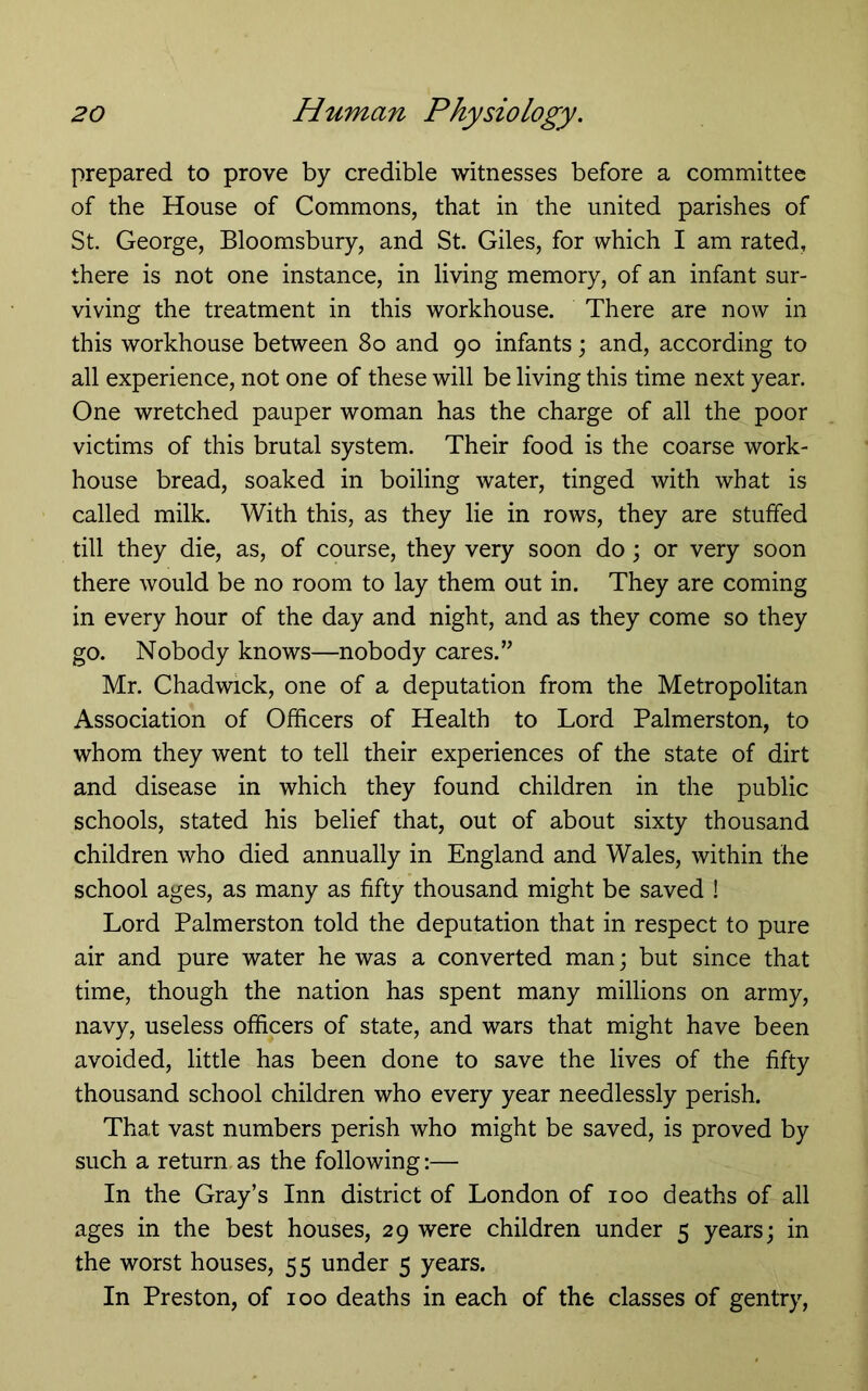 prepared to prove by credible witnesses before a committee of the House of Commons, that in the united parishes of St. George, Bloomsbury, and St. Giles, for which I am rated, there is not one instance, in living memory, of an infant sur- viving the treatment in this workhouse. There are now in this workhouse between 8o and 90 infants; and, according to all experience, not one of these will be living this time next year. One wretched pauper woman has the charge of all the poor victims of this brutal system. Their food is the coarse work- house bread, soaked in boiling water, tinged with what is called milk. With this, as they lie in rows, they are stuffed till they die, as, of course, they very soon do; or very soon there would be no room to lay them out in. They are coming in every hour of the day and night, and as they come so they go. Nobody knows—nobody cares.” Mr. Chadwick, one of a deputation from the Metropolitan Association of Officers of Health to Lord Palmerston, to whom they went to tell their experiences of the state of dirt and disease in which they found children in the public schools, stated his belief that, out of about sixty thousand children who died annually in England and Wales, within the school ages, as many as fifty thousand might be saved ! Lord Palmerston told the deputation that in respect to pure air and pure water he was a converted man; but since that time, though the nation has spent many millions on army, navy, useless officers of state, and wars that might have been avoided, little has been done to save the lives of the fifty thousand school children who every year needlessly perish. That vast numbers perish who might be saved, is proved by such a return as the following:— In the Gray’s Inn district of London of 100 deaths of all ages in the best houses, 29 were children under 5 years; in the worst houses, 55 under 5 years. In Preston, of 100 deaths in each of the classes of gentry,