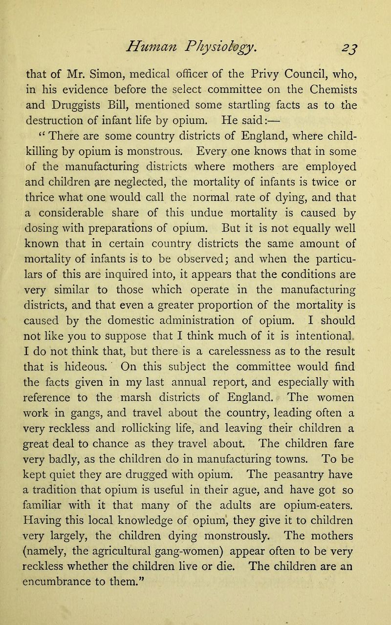 that of Mr. Simon, medical officer of the Privy Council, who, in his evidence before the select committee on the Chemists and Druggists Bill, mentioned some startling facts as to the destruction of infant life by opium. He said:— “ There are some country districts of England, where child- killing by opium is monstrous. Every one knows that in some of the manufacturing districts where mothers are employed and children are neglected, the mortality of infants is twice or thrice what one would call the normal rate of dying, and that a considerable share of this undue mortality is caused by dosing with preparations of opium. But it is not equally well known that in certain country districts the same amount of mortality of infants is to be observed; and when the particu- lars of this are inquired into, it appears that the conditions are very similar to those which operate in the manufacturing districts, and that even a greater proportion of the mortality is caused by the domestic administration of opium. I should not like you to suppose that I think much of it is intentional. I do not think that, but there is a carelessness as to the result that is hideous. ' On this subject the committee would find the facts given in my last annual report, and especially with reference to the marsh districts of England. The women work in gangs, and travel about the country, leading often a very reckless and rollicking life, and leaving their children a great deal to chance as they travel about. The children fare very badly, as the children do in manufacturing towns. To be kept quiet they are drugged with opium. The peasantry have a tradition that opium is useful in their ague, and have got so familiar with it that many of the adults are opium-eaters. Having this local knowledge of opium', they give it to children very largely, the children dying monstrously. The mothers (namely, the agricultural gang-women) appear often to be very reckless whether the children live or die. The children are an encumbrance to them.”