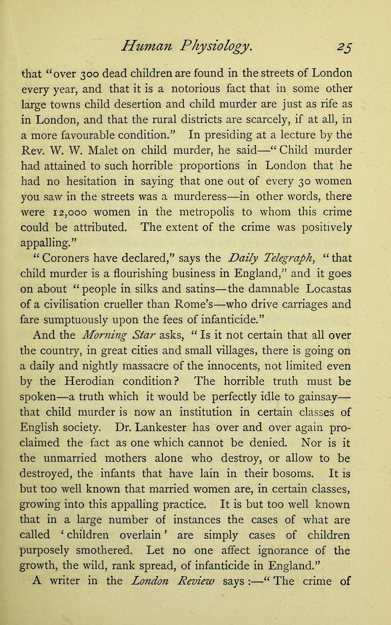 that “over 300 dead children are found in the streets of London every year, and that it is a notorious fact that in some other large towns child desertion and child murder are just as rife as in London, and that the rural districts are scarcely, if at all, in a more favourable condition.” In presiding at a lecture by the Rev. W. W. Malet on child murder, he said—“ Child murder had attained to such horrible proportions in London that he had no hesitation in saying that one out of every 30 women you saw in the streets was a murderess—in other words, there were 12,000 women in the metropolis to whom this crime could be attributed. The extent of the crime was positively appalling.” “ Coroners have declared,” says the Daily Telegraphy “ that child murder is a flourishing business in England,” and it goes on about “people in silks and satins—the damnable Locastas of a civilisation crueller than Rome's—who drive carriages and fare sumptuously upon the fees of infanticide.” And the Morning Star asks, “ Is it not certain that all over the country, in great cities and small villages, there is going on a daily and nightly massacre of the innocents, not limited even by the Herodian condition? The horrible truth must be spoken—a truth which it would be perfectly idle to gainsay— that child murder is now an institution in certain classes of English society. Dr. Lankester has over and over again pro- claimed the fact as one which cannot be denied. Nor is it the unmarried mothers alone who destroy, or allow to be destroyed, the infants that have lain in their bosoms. It is but too well known that married women are, in certain classes, growing into this appalling practice. It is but too well known that in a large number of instances the cases of what are called ‘ children overlain ’ are simply cases of children purposely smothered. Let no one affect ignorance of the growth, the wild, rank spread, of infanticide in England.” A writer in the London Review says :—“ The crime of