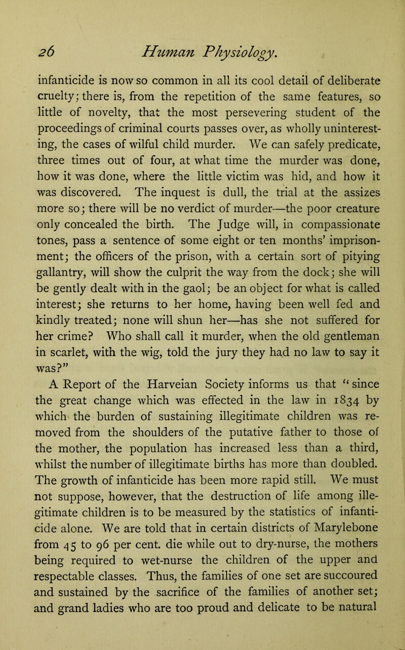 infanticide is now so common in all its cool detail of deliberate cruelty; there is, from the repetition of the same features, so little of novelty, that the most persevering student of the proceedings of criminal courts passes over, as wholly uninterest- ing, the cases of wilful child murder. We can safely predicate, three times out of four, at what time the murder was done, how it was done, where the little victim was hid, and how it was discovered. The inquest is dull, the trial at the assizes more so; there will be no verdict of murder—the poor creature only concealed the birth. The Judge will, in compassionate tones, pass a sentence of some eight or ten months’ imprison- ment; the officers of the prison, with a certain sort of pitying gallantry, will show the culprit the way from the dock; she will be gently dealt with in the gaol; be an object for what is called interest; she returns to her home, having been well fed and kindly treated; none will shun her—has she not suffered for her crime? Who shall call it murder, when the old gentleman in scarlet, with the wig, told the jury they had no law to say it was?” A Report of the Harveian Society informs us that “ since the great change which was effected in the law in 1834 by which the burden of sustaining illegitimate children was re- moved from the shoulders of the putative father to those of the mother, the population has increased less than a third, whilst the number of illegitimate births has more than doubled. The growth of infanticide has been more rapid still. We must not suppose, however, that the destruction of life among ille- gitimate children is to be measured by the statistics of infanti- cide alone. We are told that in certain districts of Marylebone from 45 to 96 per cent, die while out to dry-nurse, the mothers being required to wet-nurse the children of the upper and respectable classes. Thus, the families of one set are succoured and sustained by the sacrifice of the families of another set; and grand ladies who are too proud and delicate to be natural