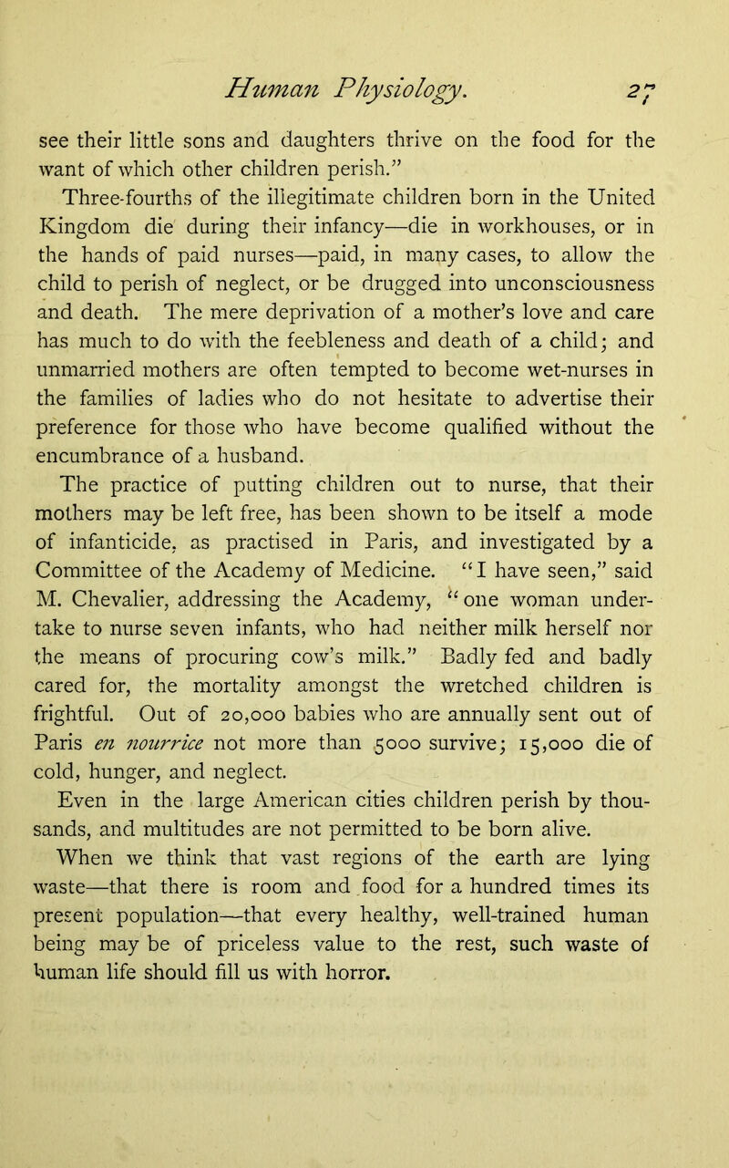 see their little sons and daughters thrive on the food for the want of which other children perish/’ Three-fourths of the illegitimate children born in the United Kingdom die during their infancy—die in workhouses, or in the hands of paid nurses—paid, in many cases, to allow the child to perish of neglect, or be drugged into unconsciousness and death. The mere deprivation of a mother’s love and care has much to do with the feebleness and death of a child; and unmarried mothers are often tempted to become wet-nurses in the families of ladies who do not hesitate to advertise their preference for those who have become qualified without the encumbrance of a husband. The practice of putting children out to nurse, that their mothers may be left free, has been shown to be itself a mode of infanticide, as practised in Paris, and investigated by a Committee of the Academy of Medicine. “I have seen,” said M. Chevalier, addressing the Academy, “one woman under- take to nurse seven infants, who had neither milk herself nor the means of procuring cow’s milk.” Badly fed and badly cared for, the mortality amongst the wretched children is frightful. Out of 20,000 babies who are annually sent out of Paris en nouri'ice not more than .5000 survive; 15,000 die of cold, hunger, and neglect. Even in the large American cities children perish by thou- sands, and multitudes are not permitted to be born alive. When we think that vast regions of the earth are lying waste—that there is room and food for a hundred times its present population—that every healthy, well-trained human being may be of priceless value to the rest, such waste of human life should fill us with horror.