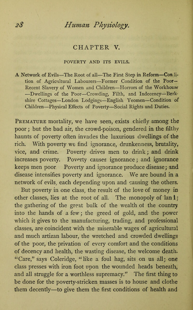 CHAPTER V. POVERTY AND ITS EVILS. A Network of Evils—The Root of all—The First Step in Reform—Conii- tion of Agricultural Labourers—Former Condition of the Poor- Recent Slavery of Women and Children—Horrors of the Workhouse —Dwellings of the Poor—Crowding, Filth, and Indecency—Berk- shire Cottages—London Lodgings—English Yeomen—Condition of Children—Physical Effects of Poverty—Social Rights and Duties. Premature moitality, we have seen, exists chiefly among the poor; but the bad air, the crowd-poison, gendered in the filthy haunts of poverty often invades the luxurious dwellings of the rich. With poverty we find ignorance, drunkenness, brutality, vice, and crime. Poverty drives men to drink; and drink increases poverty. Poverty causes ignorance; and ignorance keeps men poor Poverty and ignorance produce disease; and disease intensifies poverty and ignorance. We are bound in a network of evils, each depending upon and causing the others. But poverty in one class, the result of the love of money in other classes, lies at the root of all. The monopoly of Ian i: the gathering of the great bulk of the wealth of the country into the hands of a few; the greed of gold, and the power which it gives to the manufacturing, trading, and professional classes, are coincident with the miserable wages of agricultural and much artizan labour, the wretched and crowded dwellings of the poor, the privation of every comfort and the conditions of decency and health, the wasting disease, the welcome death. “Care,” says Coleridge, “like a foul hag, sits on us all; one class presses with iron foot upon the wounded heads beneath, and all struggle for a worthless supremacy.” The first thing to be done for the poverty-stricken masses is to house and clothe them decently—to give them the first conditions of health and