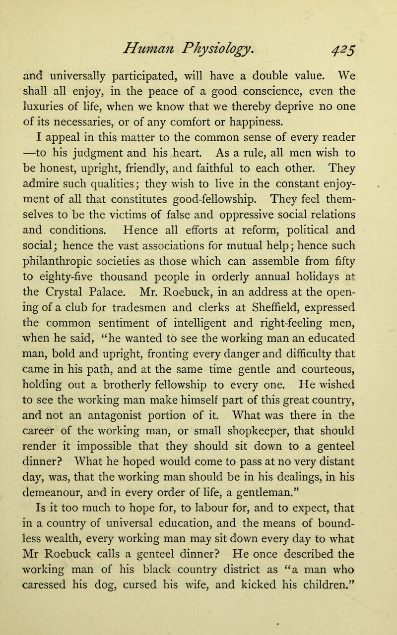 and universally participated, will have a double value. We shall all enjoy, in the peace of a good conscience, even the luxuries of life, when we know that we thereby deprive no one of its necessaries, or of any comfort or happiness. I appeal in this matter to the common sense of every reader —to his judgment and his heart. As a rule, all men wish to be honest, upright, friendly, and faithful to each other. They admire such qualities; they wish to live in the constant enjoy- ment of all that constitutes good-fellowship. They feel them- selves to be the victims of false and oppressive social relations and conditions. Hence all efforts at reform, political and social; hence the vast associations for mutual help; hence such philanthropic societies as those which can assemble from fifty to eighty-five thousand people in orderly annual holidays a^ the Crystal Palace. Mr. Roebuck, in an address at the open- ing of a club for tradesmen and clerks at Sheffield, expressed the common sentiment of intelligent and right-feeling men, when he said, ‘die wanted to see the working man an educated man, bold and upright, fronting every danger and difficulty that came in his path, and at the same time gentle and courteous, holding out a brotherly fellowship to every one. He wished to see the working man make himself part of this great country, and not an antagonist portion of it. What was there in the career of the working man, or small shopkeeper, that should render it impossible that they should sit down to a genteel dinner? What he hoped would come to pass at no very distant day, was, that the working man should be in his dealings, in his demeanour, and in every order of life, a gentleman.” Is it too much to hope for, to labour for, and to expect, that in a country of universal education, and the means of bound- less wealth, every working man may sit down every day to what Mr Roebuck calls a genteel dinner? He once described the working man of his black country district as “a man who caressed his dog, cursed his wife, and kicked his children.”