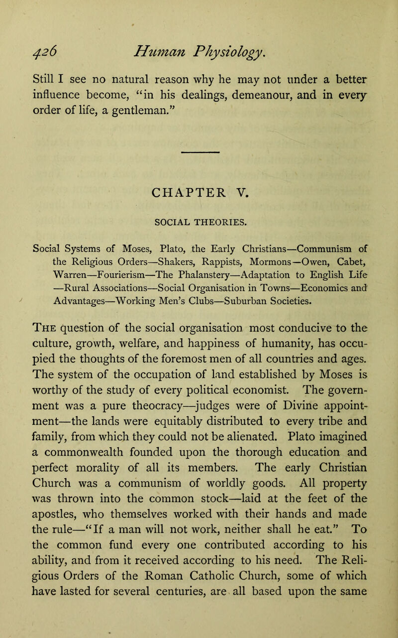 Still I see no natural reason why he may not under a better influence become, “in his dealings, demeanour, and in every order of life, a gentleman/^ CHAPTER V. SOCIAL THEORIES. Social Systems of Moses, Plato, the Early Christians—Communism of the Religious Orders—Shakers, Rappists, Mormons—Owen, Cabet, Warren—Fourierism—The Phalanstery—Adaptation to English Life —Rural Associations—Social Organisation in Towns—Economics and Advantages—Working Men’s Clubs—Suburban Societies. The question of the social organisation most conducive to the culture, growth, welfare, and happiness of humanity, has occu- pied the thoughts of the foremost men of all countries and ages. The system of the occupation of land established by Moses is worthy of the study of every political economist. The govern- ment was a pure theocracy—^judges were of Divine appoint- ment—the lands were equitably distributed to every tribe and family, from which they could not be alienated. Plato imagined a commonwealth founded upon the thorough education and perfect morality of all its members. The early Christian Church was a communism of worldly goods. All property was thrown into the common stock—laid at the feet of the apostles, who themselves worked with their hands and made the rule—“If a man will not work, neither shall he eat.” To the common fund every one contributed according to his ability, and from it received according to his need. The Reli- gious Orders of the Roman Catholic Church, some of which have lasted for several centuries, are all based upon the same
