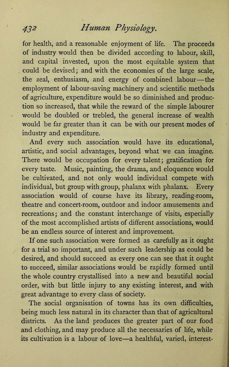 for health, and a reasonable enjoyment of life. The proceeds of industry would then be divided according to labour, skill, and capital invested, upon the most equitable system that could be devised; and with the economies of the large scale, the zeal, enthusiasm, and energy of combined labour—the employment of labour-saving machinery and scientific methods of agriculture, expenditure would be so diminished and produc- tion so increased, that while the reward of the simple labourer would be doubled or trebled, the general increase of wealth would be far greater than it can be with our present modes of industry and expenditure. And every such association would have its educational, artistic, and social advantages, beyond what we can imagine. There would be occupation for every talent; gratification for every taste. Music, painting, the drama, and eloquence would be cultivated, and not only would individual compete with individual, but group with group, phalanx with phalanx. Every association would of course have its library, reading-room, theatre and concert-room, outdoor and indoor amusements and recreations; and the constant interchange of visits, especially of the most accomplished artists of different associations, would be an endless source of interest and improvement. If one such association were formed as carefully as it ought for a trial so important, and under such leadership as could be desired, and should succeed as every one can see that it ought to succeed, similar associations would be rapidly formed until the whole country crystallised into a new and beautiful social order, with but little injury to any existing interest, and with great advantage to every class of society. The social organisation of towns has its own difficulties, being much less natural in its character than that of agricultural districts. As the land produces the greater part of our food and clothing, and may produce all the necessaries of life, while its cultivation is a labour of love—a healthful, varied, interest-