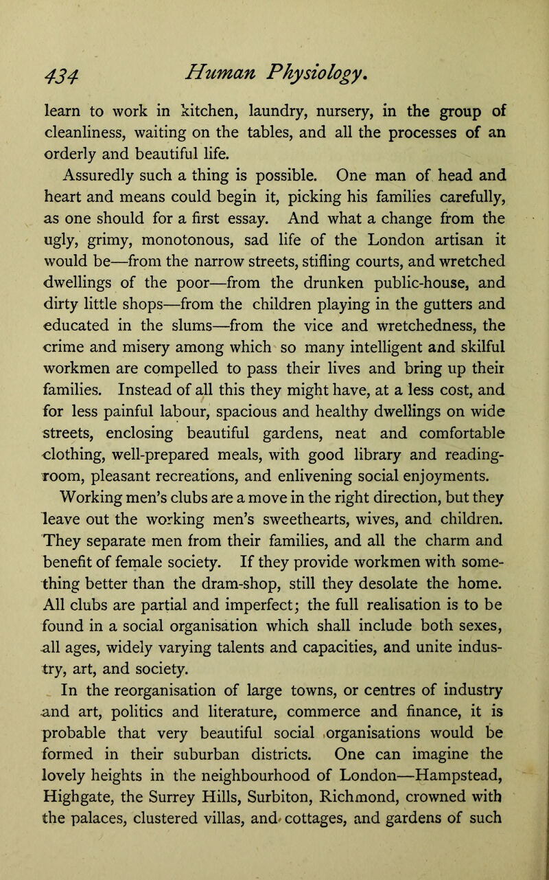 learn to work in kitchen, laundry, nursery, in the group of cleanliness, waiting on the tables, and all the processes of an orderly and beautiful life. Assuredly such a thing is possible. One man of head and heart and means could begin it, picking his families carefully, as one should for a first essay. And what a change from the ugly, grimy, monotonous, sad life of the London artisan it would be—from the narrow streets, stifling courts, and wretched dwellings of the poor—from the drunken public-house, and dirty little shops—from the children playing in the gutters and educated in the slums—from the vice and wretchedness, the crime and misery among which so many intelligent and skilful workmen are compelled to pass their lives and bring up their families. Instead of all this they might have, at a less cost, and for less painful labour, spacious and healthy dwellings on wide streets, enclosing beautiful gardens, neat and comfortable clothing, well-prepared meals, with good library and reading- room, pleasant recreations, and enlivening social enjoyments. Working men’s clubs are a move in the right direction, but they leave out the working men’s sweethearts, wives, and children. They separate men from their families, and all the charm and benefit of female society. If they provide workmen with some- thing better than the dram-shop, still they desolate the home. All clubs are partial and imperfect; the full realisation is to be found in a social organisation which shall include both sexes, all ages, widely varying talents and capacities, and unite indus- try, art, and society. In the reorganisation of large towns, or centres of industry and art, politics and literature, commerce and finance, it is probable that very beautiful social .organisations would be formed in their suburban districts. One can imagine the lovely heights in the neighbourhood of London—Hampstead, Highgate, the Surrey Hills, Surbiton, Richmond, crowned with the palaces, clustered villas, and# cottages, and gardens of such
