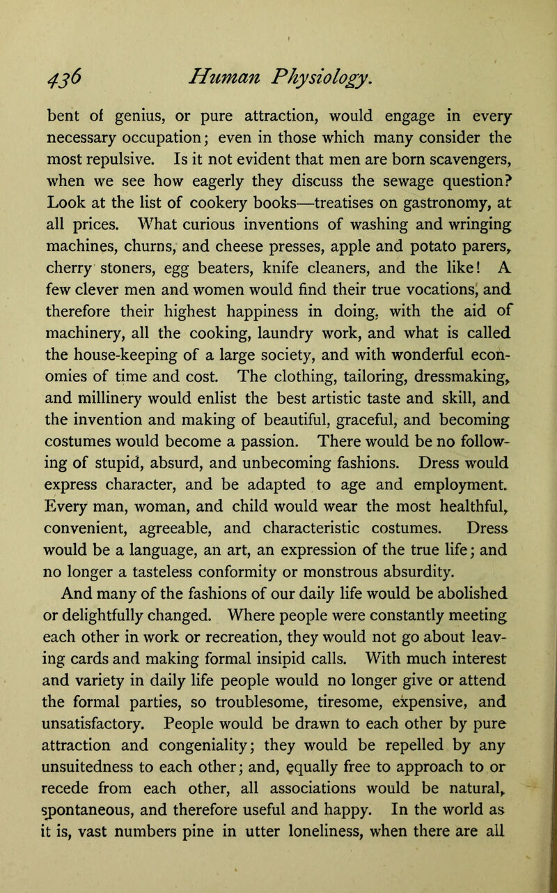 bent of genius, or pure attraction, would engage in every necessary occupation; even in those which many consider the most repulsive. Is it not evident that men are born scavengers, when we see how eagerly they discuss the sewage question? Look at the list of cookery books—treatises on gastronomy, at all prices. What curious inventions of washing and wringing machines, churns, and cheese presses, apple and potato parers,. cherry Stoners, egg beaters, knife cleaners, and the like! A few clever men and women would find their true vocations) and therefore their highest happiness in doing, with the aid of machinery, all the cooking, laundry work, and what is called the house-keeping of a large society, and with wonderful econ- omies of time and cost. The clothing, tailoring, dressmaking, and millinery would enlist the best artistic taste and skill, and the invention and making of beautiful, graceful, and becoming costumes would become a passion. There would be no follow- ing of stupid, absurd, and unbecoming fashions. Dress would express character, and be adapted to age and employment. Every man, woman, and child would wear the most healthful, convenient, agreeable, and characteristic costumes. Dress would be a language, an art, an expression of the true life; and no longer a tasteless conformity or monstrous absurdity. And many of the fashions of our daily life would be abolished or delightfully changed. Where people were constantly meeting each other in work or recreation, they would not go about leav- ing cards and making formal insipid calls. With much interest and variety in daily life people would no longer give or attend the formal parties, so troublesome, tiresome, expensive, and unsatisfactory. People would be drawn to each other by pure attraction and congeniality; they would be repelled by any unsuitedness to each other; and, equally free to approach to or recede from each other, all associations would be natural, sj)ontaneous, and therefore useful and happy. In the world as it is, vast numbers pine in utter loneliness, when there are all