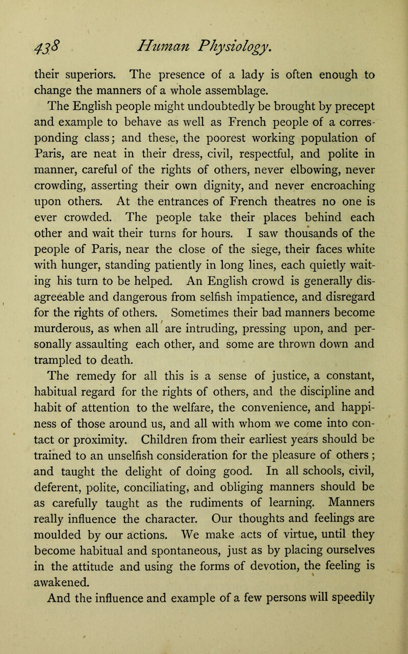 their superiors. The presence of a lady is often enough to change the manners of a whole assemblage. The English people might undoubtedly be brought by precept and example to behave as well as French people of a corres- ponding class; and these, the poorest working population of Paris, are neat in their dress, civil, respectful, and polite in manner, careful of the rights of others, never elbowing, never crowding, asserting their own dignity, and never encroaching upon others. At the entrances of French theatres no one is ever crowded. The people take their places behind each other and wait their turns for hours. I saw thousands of the people of Paris, near the close of the siege, their faces white with hunger, standing patiently in long lines, each quietly wait- ing his turn to be helped. An English crowd is generally dis- agreeable and dangerous from selfish impatience, and disregard for the rights of others. Sometimes their bad manners become murderous, as when all are intruding, pressing upon, and per- sonally assaulting each other, and some are thrown down and trampled to death. The remedy for all this is a sense of justice, a constant, habitual regard for the rights of others, and the discipline and habit of attention to the welfare, the convenience, and happi- ness of those around us, and all with whom we come into con- tact or proximity. Children from their earliest years should be trained to an unselfish consideration for the pleasure of others; and taught the delight of doing good. In all schools, civil, deferent, polite, conciliating, and obliging manners should be as carefully taught as the rudiments of learning. Manners really influence the character. Our thoughts and feelings are moulded by our actions. We make acts of virtue, until they become habitual and spontaneous, just as by placing ourselves in the attitude and using the forms of devotion, the feeling is awakened. And the influence and example of a few persons will speedily