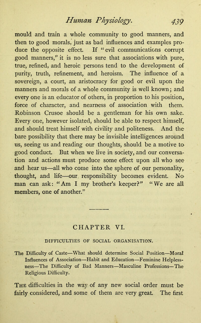 mould and train a whole community to good manners, and then to good morals, just as bad influences and examples pro- duce the opposite effect. If “evil communications corrupt good manners,” it is no less sure that associations with pure, true, refined, and heroic persons tend to the development of purity, truth, refinement, and heroism. The influence of a sovereign, a court, an aristocracy for good or evil upon the manners and morals of a whole community is well known; and every one is an educator of others, in proportion to his position, force of character, and nearness of association with them. Robinson Crusoe should be a gentleman for his own sake. Every one, however isolated, should be able to respect himself, and should treat himself with civility and politeness. And the bare possibility that there may be invisible intelligences around us, seeing us and reading our thoughts, should be a motive to good conduct. But when we live in society, and our conversa- tion and actions must produce some effect upon all who see and hear us—all who come into the sphere of our personality, thought, and life—our responsibility becomes evident. No man can ask: “Am I my brother’s keeper?” “We are all members, one of another.” CHAPTER VI. DIFFICULTIES OF SOCIAL ORGANISATION. The Difficulty of Caste—What should determine Social Position—Moral Influences of Association—Habit and Education—Feminine Helpless- ness—The Difficulty of Bad Manners—Masculine Professions—The Religious Difficulty. The difficulties in the way of any new social order must be fairly considered, and some of them are very great. The first