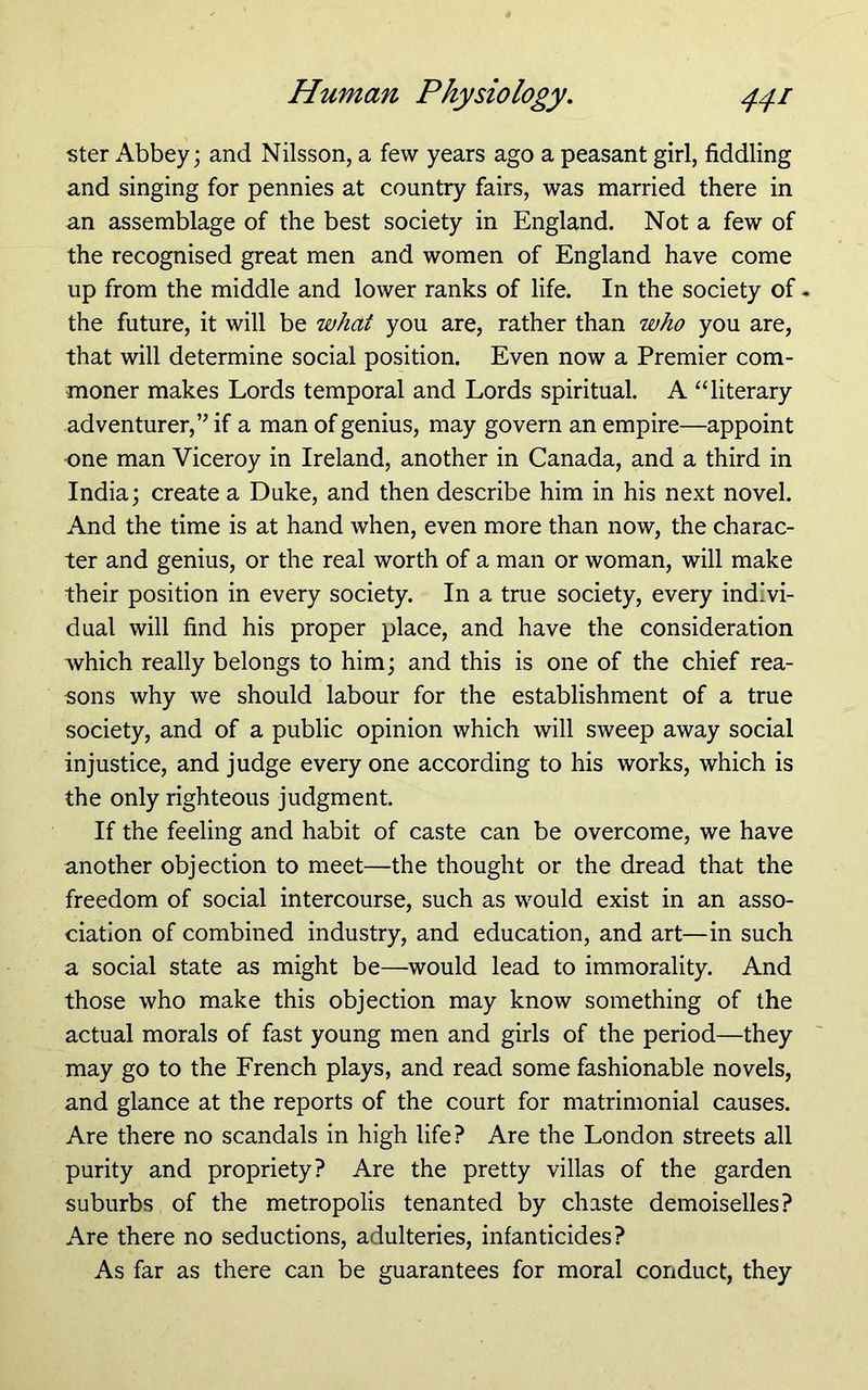 ster Abbey; and Nilsson, a few years ago a peasant girl, fiddling and singing for pennies at country fairs, was married there in an assemblage of the best society in England. Not a few of the recognised great men and women of England have come up from the middle and lower ranks of life. In the society of - the future, it will be what you are, rather than who you are, that will determine social position. Even now a Premier com- moner makes Lords temporal and Lords spiritual. A ‘‘literary adventurer,’’ if a man of genius, may govern an empire—appoint one man Viceroy in Ireland, another in Canada, and a third in India; create a Duke, and then describe him in his next novel. And the time is at hand when, even more than now, the charac- ter and genius, or the real worth of a man or woman, will make their position in every society. In a true society, every indivi- dual will find his proper place, and have the consideration which really belongs to him; and this is one of the chief rea- sons why we should labour for the establishment of a true society, and of a public opinion which will sweep away social injustice, and judge every one according to his works, which is the only righteous judgment. If the feeling and habit of caste can be overcome, we have another objection to meet—the thought or the dread that the freedom of social intercourse, such as would exist in an asso- ciation of combined industry, and education, and art—in such a social state as might be—would lead to immorality. And those who make this objection may know something of the actual morals of fast young men and girls of the period—they may go to the French plays, and read some fashionable novels, and glance at the reports of the court for matrimonial causes. Are there no scandals in high life? Are the London streets all purity and propriety? Are the pretty villas of the garden suburbs of the metropolis tenanted by chaste demoiselles? Are there no seductions, adulteries, infanticides? As far as there can be guarantees for moral conduct, they