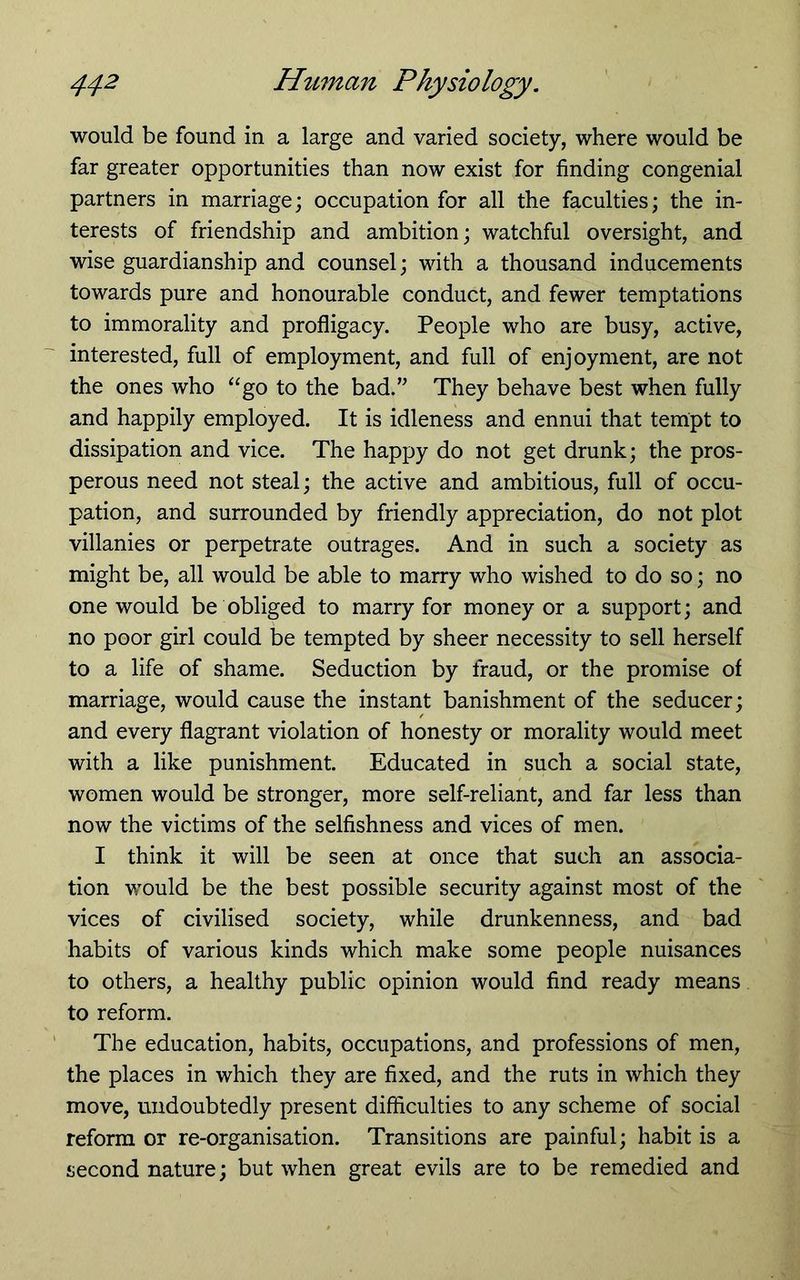 would be found in a large and varied society, where would be far greater opportunities than now exist for finding congenial partners in marriage; occupation for all the faculties; the in- terests of friendship and ambition; watchful oversight, and wise guardianship and counsel; with a thousand inducements towards pure and honourable conduct, and fewer temptations to immorality and profligacy. People who are busy, active, interested, full of employment, and full of enjoyment, are not the ones who “go to the bad.” They behave best when fully and happily employed. It is idleness and ennui that tempt to dissipation and vice. The happy do not get drunk; the pros- perous need not steal; the active and ambitious, full of occu- pation, and surrounded by friendly appreciation, do not plot villanies or perpetrate outrages. And in such a society as might be, all would be able to marry who wished to do so; no one would be obliged to marry for money or a support; and no poor girl could be tempted by sheer necessity to sell herself to a life of shame. Seduction by fraud, or the promise of marriage, would cause the instant banishment of the seducer; and every flagrant violation of honesty or morality would meet with a like punishment. Educated in such a social state, women would be stronger, more self-reliant, and far less than now the victims of the selfishness and vices of men. I think it will be seen at once that such an associa- tion would be the best possible security against most of the vices of civilised society, while drunkenness, and bad habits of various kinds which make some people nuisances to others, a healthy public opinion would find ready means to reform. The education, habits, occupations, and professions of men, the places in which they are fixed, and the ruts in which they move, undoubtedly present difficulties to any scheme of social reform or re-organisation. Transitions are painful; habit is a second nature; but when great evils are to be remedied and