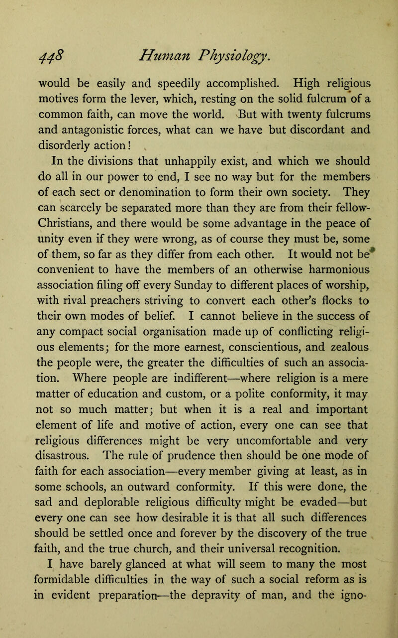would be easily and speedily accomplished. High religious motives form the lever, which, resting on the solid fulcrum of a common faith, can move the world. But with twenty fulcrums and antagonistic forces, what can we have but discordant and disorderly action! In the divisions that unhappily exist, and which we should do all in our power to end, I see no way but for the members of each sect or denomination to form their own society. They can scarcely be separated more than they are from their fellow- Christians, and there would be some advantage in the peace of unity even if they were wrong, as of course they must be, some of them, so far as they differ from each other. It would not be* convenient to have the members of an otherwise harmonious association filing off every Sunday to different places of worship, with rival preachers striving to convert each other’s flocks to their own modes of belief. I cannot believe in the success of any compact social organisation made up of conflicting religi- ous elements; for the more earnest, conscientious, and zealous the people were, the greater the difficulties of such an associa- tion. Where people are indifferent—where religion is a mere matter of education and custom, or a polite conformity, it may not so much matter; but when it is a real and important element of life and motive of action, every one can see that religious differences might be very uncomfortable and very disastrous. The rule of prudence then should be one mode of faith for each association—every member giving at least, as in some schools, an outward conformity. If this were done, the sad and deplorable religious difficulty might be evaded—but every one can see how desirable it is that all such differences should be settled once and forever by the discovery of the true faith, and the true church, and their universal recognition. I have barely glanced at what will seem to many the most formidable difficulties in the way of such a social reform as is in evident preparation—the depravity of man, and the igno-