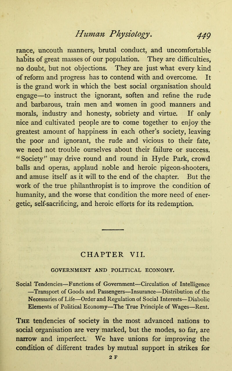 ranee, uncouth manners, brutal conduct, and uncomfortable habits of great masses of our population. They are difficulties, no doubt, but not objections. They are just what every kind of reform and progress has to contend with and overcome. It is the grand work in which the best social organisation should engage—to instruct the ignorant, soften and refine the rude and barbarous, train men and women in good manners and morals, industry and honesty, sobriety and virtue. If only- nice and cultivated people are to come together to enjoy the greatest amount of happiness in each other’s society, leaving the poor and ignorant, the rude and vicious to their fate, we need not trouble ourselves about their failure or success. “Society” may drive round and round in Hyde Park, crowd balls and operas, applaud noble and heroic pigeon-shooters, and amuse itself as it will to the end of the chapter. But the work of the true philanthropist is to improve the condition of humanity, and the worse that condition the more need of ener- getic, self-sacrificing, and heroic efforts for its redemption. CHAPTER VII. GOVERNMENT AND POLITICAL ECONOMY. Social Tendencies—Functions of Government—Circulation of Intelligence —Transport of Goods and Passengers—Insurance—Distribution of the Necessaries of Life—Order and Regulation of Social Interests—Diabolic Elements of Political Economy—The True Principle of Wages—Rent. The tendencies of society in the most advanced nations to social organisation are very marked, but the modes, so far, are narrow and imperfect. We have unions for improving the condition of different trades by mutual support in strikes for