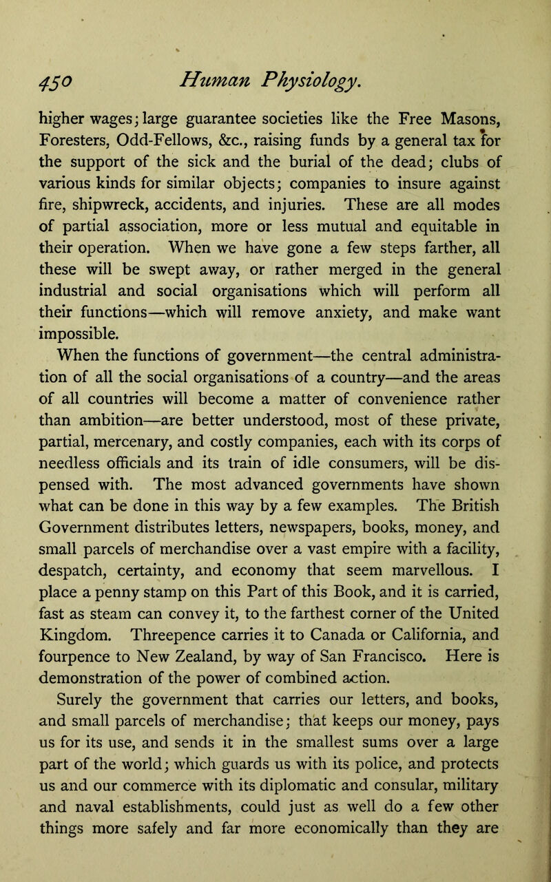 higher wages; large guarantee societies like the Free Masons, Foresters, Odd-Fellows, &c., raising funds by a general tax for the support of the sick and the burial of the dead; clubs of various kinds for similar objects; companies to insure against fire, shipwreck, accidents, and injuries. These are all modes of partial association, more or less mutual and equitable in their operation. When we have gone a few steps farther, all these will be swept away, or rather merged in the general industrial and social organisations which will perform all their functions—which will remove anxiety, and make want impossible. When the functions of government—the central administra- tion of all the social organisations of a country—and the areas of all countries will become a matter of convenience rather than ambition—are better understood, most of these private, partial, mercenary, and costly companies, each with its corps of needless officials and its train of idle consumers, will be dis- pensed with. The most advanced governments have shown what can be done in this way by a few examples. The British Government distributes letters, newspapers, books, money, and small parcels of merchandise over a vast empire with a facility, despatch, certainty, and economy that seem marvellous. I place a penny stamp on this Part of this Book, and it is carried, fast as steam can convey it, to the farthest corner of the United Kingdom. Threepence carries it to Canada or California, and fourpence to New Zealand, by way of San Francisco. Here is demonstration of the power of combined action. Surely the government that carries our letters, and books, and small parcels of merchandise; th'at keeps our money, pays us for its use, and sends it in the smallest sums over a large part of the world; which guards us with its police, and protects us and our commerce with its diplomatic and consular, military and naval establishments, could just as well do a few other things more safely and far more economically than they are