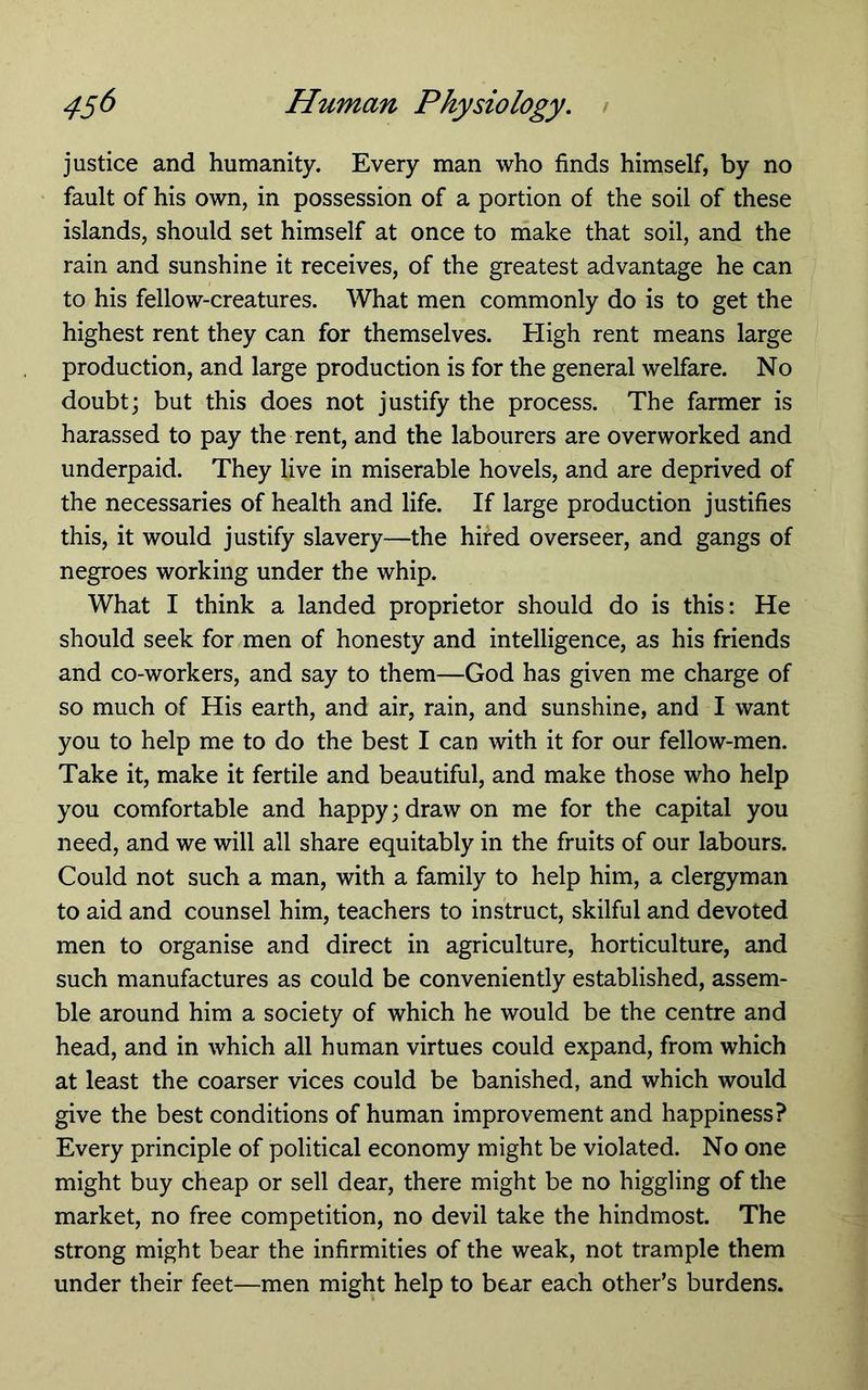 justice and humanity. Every man who finds himself, by no fault of his own, in possession of a portion of the soil of these islands, should set himself at once to make that soil, and the rain and sunshine it receives, of the greatest advantage he can to his fellow-creatures. What men commonly do is to get the highest rent they can for themselves. Eligh rent means large production, and large production is for the general welfare. No doubtj but this does not justify the process. The farmer is harassed to pay the rent, and the labourers are overworked and underpaid. They live in miserable hovels, and are deprived of the necessaries of health and life. If large production justifies this, it would justify slavery—the hhed overseer, and gangs of negroes working under the whip. What I think a landed proprietor should do is this: He should seek for men of honesty and intelligence, as his friends and co-workers, and say to them—God has given me charge of so much of His earth, and air, rain, and sunshine, and I want you to help me to do the best I can with it for our fellow-men. Take it, make it fertile and beautiful, and make those who help you comfortable and happy; draw on me for the capital you need, and we will all share equitably in the fruits of our labours. Could not such a man, with a family to help him, a clergyman to aid and counsel him, teachers to instruct, skilful and devoted men to organise and direct in agriculture, horticulture, and such manufactures as could be conveniently established, assem- ble around him a society of which he would be the centre and head, and in which all human virtues could expand, from which at least the coarser vices could be banished, and which would give the best conditions of human improvement and happiness? Every principle of political economy might be violated. No one might buy cheap or sell dear, there might be no higgling of the market, no free competition, no devil take the hindmost. The strong might bear the infirmities of the weak, not trample them under their feet—men might help to bear each other’s burdens.