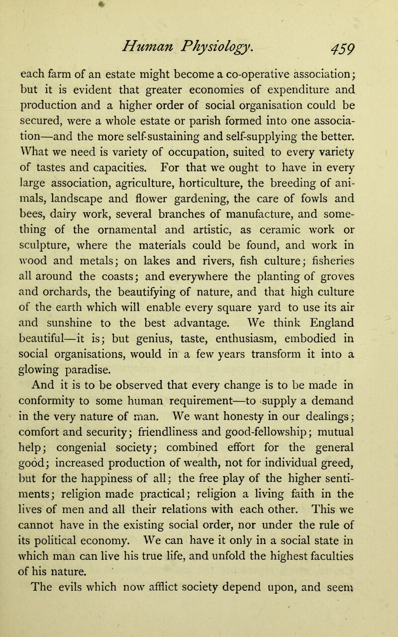 each farm of an estate might become a co-operative association; but it is evident that greater economies of expenditure and production and a higher order of social organisation could be secured, were a whole estate or parish formed into one associa- tion—and the more self-sustaining and self-supplying the better. What we need is variety of occupation, suited to every variety of tastes and capacities. For that we ought to have in every large association, agriculture, horticulture, the breeding of ani- mals, landscape and flower gardening, the care of fowls and bees, dairy work, several branches of manufacture, and some- thing of the ornamental and artistic, as ceramic work or sculpture, where the materials could be found, and work in wood and metals; on lakes and rivers, fish culture; fisheries all around the coasts; and everywhere the planting of groves and orchards, the beautifying of nature, and that high culture of the earth which will enable every square yard to use its air and sunshine to the best advantage. We think England beautiful—it is; but genius, taste, enthusiasm, embodied in social organisations, would in a few years transform it into a glowing paradise. And it is to be observed that every change is to be made in conformity to some human requirement—to supply a demand in the very nature of man. We want honesty in our dealings; comfort and security; friendliness and good-fellowship; mutual help; congenial society; combined eflbrt for the general good; increased production of wealth, not for individual greed, but for the happiness of all; the free play of the higher senti- ments; religion made practical; religion a living faith in the lives of men and all their relations with each other. This we cannot have in the existing social order, nor under the rule of its political economy. We can have it only in a social state in which man can live his true life, and unfold the highest faculties of his nature. The evils which now afflict society depend upon, and seem