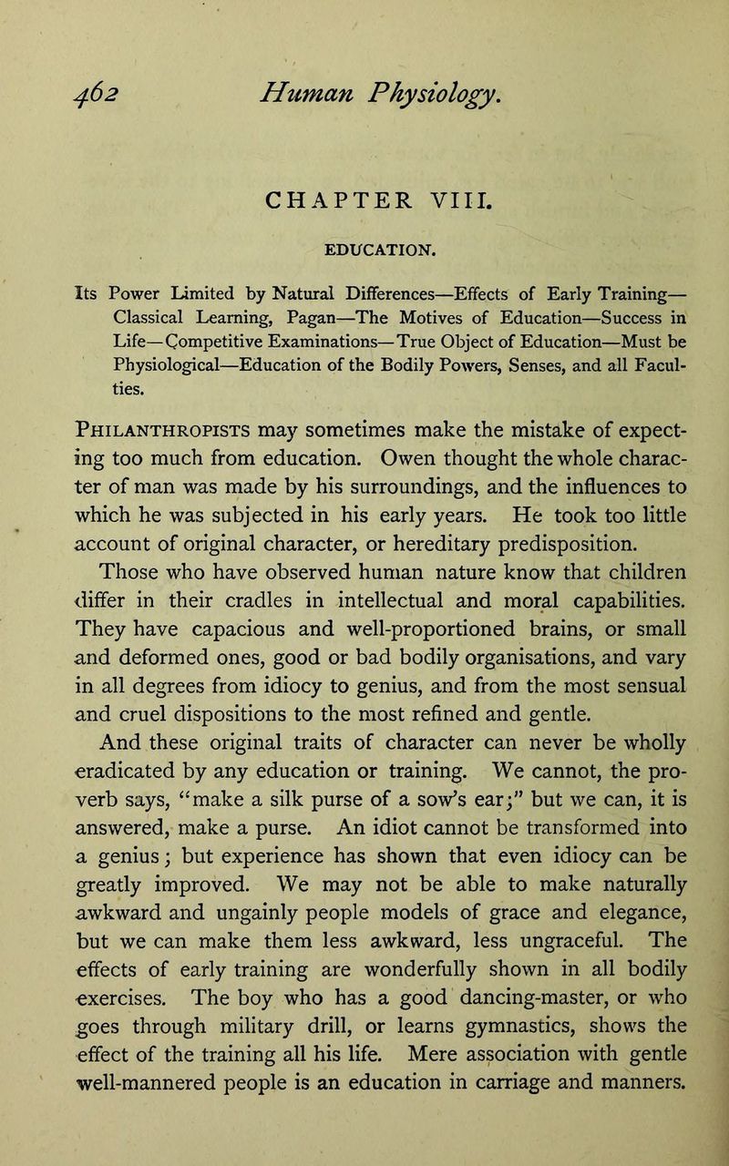 CHAPTER VIII. EDUCATION. Its Power Limited by Natural Differences—Effects of Early Training— Classical Learning, Pagan—The Motives of Education—Success in Life—Competitive Examinations—True Object of Education—Must be Physiological—Education of the Bodily Powers, Senses, and all Facul- ties. Philanthropists may sometimes make the mistake of expect- ing too much from education. Owen thought the whole charac- ter of man was made by his surroundings, and the influences to which he was subjected in his early years. He took too little account of original character, or hereditary predisposition. Those who have observed human nature know that children differ in their cradles in intellectual and moral capabilities. They have capacious and well-proportioned brains, or small and deformed ones, good or bad bodily organisations, and vary in all degrees from idiocy to genius, and from the most sensual and cruel dispositions to the most refined and gentle. And these original traits of character can never be wholly eradicated by any education or training. We cannot, the pro- verb says, “make a silk purse of a sow^s ear;” but we can, it is answered, make a purse. An idiot cannot be transformed into a genius; but experience has shown that even idiocy can be greatly improved. We may not be able to make naturally awkward and ungainly people models of grace and elegance, but we can make them less awkward, less ungraceful. The effects of early training are wonderfully shown in all bodily exercises. The boy who has a good dancing-master, or who goes through military drill, or learns gymnastics, shows the effect of the training all his life. Mere association with gentle well-mannered people is an education in carriage and manners.