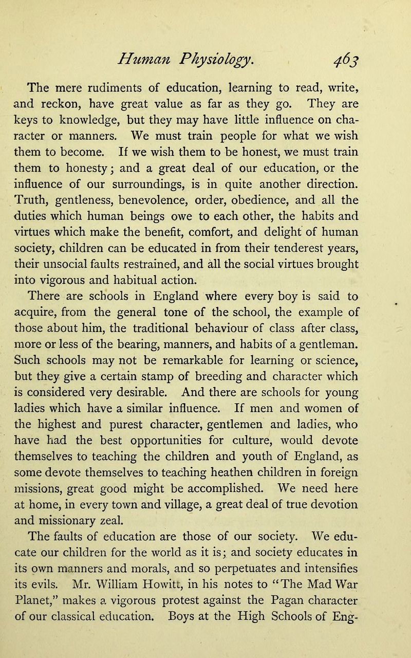 The mere rudiments of education, learning to read, write, and reckon, have great value as far as they go. They are keys to knowledge, but they may have little influence on cha- racter or manners. We must train people for what we wish them to become. If we wish them to be honest, we must train them to honesty; and a great deal of our education, or the influence of our surroundings, is in quite another direction. Truth, gentleness, benevolence, order, obedience, and all the duties which human beings owe to each other, the habits and virtues which make the benefit, comfort, and delight of human society, children can be educated in from their tenderest years, their unsocial faults restrained, and all the social virtues brought into vigorous and habitual action. There are schools in England where every boy is said to acquire, from the general tone of the school, the example of those about him, the traditional behaviour of class after class, more or less of the bearing, manners, and habits of a gentleman. Such schools may not be remarkable for learning or science, but they give a certain stamp of breeding and character which is considered very desirable. And there are schools for young ladies which have a similar influence. If men and women of the highest and purest character, gentlemen and ladies, who have had the best opportunities for culture, would devote themselves to teaching the children and youth of England, as some devote themselves to teaching heathen children in foreign missions, great good might be accomplished. We need here at home, in every town and village, a great deal of true devotion and missionary zeal. The faults of education are those of our society. We edu- cate our children for the world as it is; and society educates in its own manners and morals, and so perpetuates and intensifies its evils. Mr. William Howitt, in his notes to “The Mad War Planet,” makes a vigorous protest against the Pagan character of our classical education. Boys at the High Schools of Eng-
