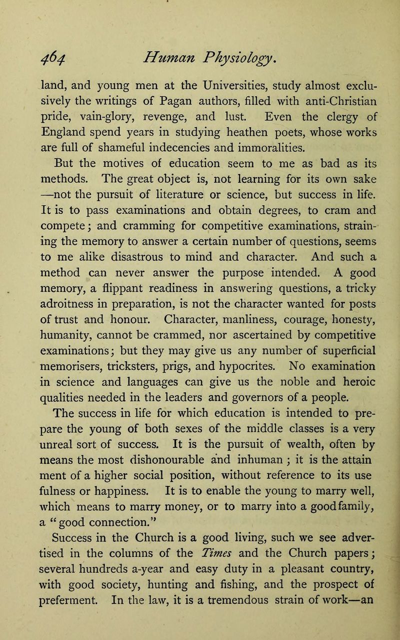 land, and young men at the Universities, study almost exclu- sively the writings of Pagan authors, filled with anti-Christian pride, vain-glory, revenge, and lust. Even the clergy of England spend years in studying heathen poets, whose works are full of shameful indecencies and immoralities. But the motives of education seem to me as bad as its methods. The great object is, not learning for its own sake —not the pursuit of literature or science, but success in life. It is to pass examinations and obtain degrees, to cram and compete; and cramming for competitive examinations, strain- ing the memory to answer a certain number of questions, seems to me alike disastrous to mind and character. And such a method can never answer the purpose intended. A good memory, a flippant readiness in answering questions, a tricky adroitness in preparation, is not the character wanted for posts of trust and honour. Character, manliness, courage, honesty, humanity, cannot be crammed, nor ascertained by competitive examinations; but they may give us any number of superficial memorisers, tricksters, prigs, and hypocrites. No examination in science and languages can give us the noble and heroic qualities needed in the leaders and governors of a people. The success in life for which education is intended to pre- pare the young of both sexes of the middle classes is a very unreal sort of success. It is the pursuit of wealth, often by means the most dishonourable and inhuman ; it is the attain ment of a higher social position, without reference to its use fulness or happiness. It is to enable the young to marry well, which means to marry money, or to marry into a good family, a “good connection.” Success in the Church is a good living, such we see adver- tised in the columns of the Times and the Church papers; several hundreds a-year and easy duty in a pleasant country, with good society, hunting and fishing, and the prospect of preferment. In the law, it is a tremendous strain of work—an
